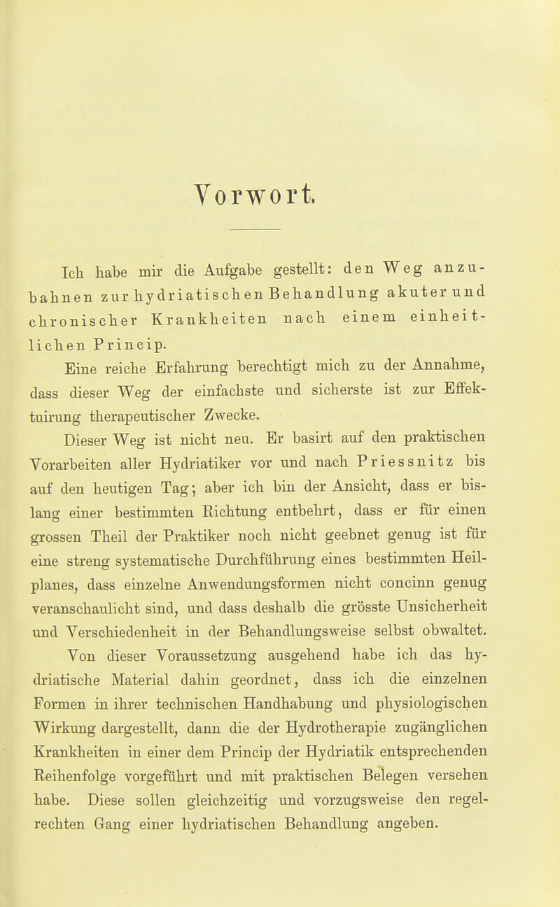 Vorwort. Ich habe mir die Aufgabe gestellt: den Weg anzu- bahnen zur hydriatischen Behandlung akuterund chronischer Krankheiten nach einem einheit- lichen Princip. Eine reiche Erfahrung berechtigt mich zu der Annahme, dass dieser Weg der einfachste und sicherste ist zur Effek- tuirung therapeutischer Zwecke. Dieser Weg ist nicht neu. Er basirt auf den praktischen Vorarbeiten aller Hydriatiker vor und nach Priessnitz bis auf den heutigen Tag; aber ich bin der Ansicht, dass er bis- lang einer bestimmten Richtung entbehrt, dass er für einen grossen Theil der Praktiker noch nicht geebnet genug ist für eine streng systematische Durchführung eines bestimmten Heil- planes, dass einzelne Anwendungsformen nicht concinn genug veranschaulicht sind, und dass deshalb die grösste Unsicherheit und Verschiedenheit in der Behandlungsweise selbst obwaltet. Von dieser Voraussetzung ausgehend habe ich das hy- driatische Material dahin geordnet, dass ich die einzelnen Formen in ihrer technischen Handhabung und physiologischen Wirkung dargestellt, dann die der Hydrotherapie zugänglichen Krankheiten in einer dem Princip der Hydriatik entsprechenden Reihenfolge vorgeführt und mit praktischen Belegen versehen habe. Diese sollen gleichzeitig und vorzugsweise den regel- rechten Gang einer hydriatischen Behandlung angeben.