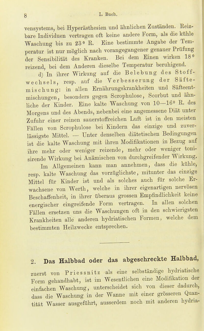 vensystems, bei Hyperästhesien und älinliclien Zuständen. Reiz- bare Individuen vertragen oft keine andere Form, als die küble Waschung bis zu 23 <> R. Eine bestimmte Angabe der Tem- peratur ist nur möglich nach vorangegangener genauer Prüfung der Sensibilität des Kranken. Bei dem Einen wirken IS« reizend, bei dem Anderen dieselbe Temperatur beruhigend. d) In ihrer Wirkung auf die Belebung des Stoff- wechsels, resp. auf die Verbesserung der Säfte- mischung: in allen Emährungskrankheiten und Säfteent- mischungen, besonders gegen Scrophulose, Scorbut und ähn- liche der Kinder. Eine kalte Waschung von 10—IG R. des Morgens und des Abends, nebenbei eine angemessene Diät unter Zufuhr einer reinen sauerstofEreichen Luft ist in den meisten Fällen von Scrophulose bei Kindern das einzige und zuver- lässigste Mittel. — Unter denselben diätetischen Bedingungen ist die kalte Waschung mit ihren Modifikationen in Bezug auf ihre mehr oder weniger reizende, mehr oder weniger toni- sirende Wirkung bei Anämischen von durchgreifender Wirkung. Im Allgemeinen kann man annehmen, dass die kühle, resp. kalte Waschung das vorzüglichste, mitunter das einzige Mittel für Kinder ist und als solches auch für solche Er- wachsene von Werth, welche in ihrer eigenartigen nervösen Beschaffenheit, in ihrer überaus grossen Empfindlichkeit keine energischer eingreifende Form vertragen. In allen solchen Fällen ersetzen uns die Waschungen oft in den schwierigsten Krankheiten alle anderen hydriatischen Formen, welche dem bestimmten Heilzwecke entsprechen. 2. Das Halbbad oder das abgeschreckte Halbbad, zuerst von Priessnitz als eine selbständige hydriatische Form gehandhabt, ist im Wesentlichen eine Modifikation der einfachen Waschung, unterscheidet sich von dieser dadurch, dass die Waschung in der Wanne mit einer grösseren Quan- tität Wasser ausgeführt, ausserdem noch mit anderen hydna-