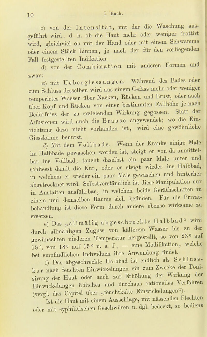 c) von der Intensität, mit der die Waschung aus- geführt wird, d. h. ob die Haut mehr oder weniger frottirt wird, gleichviel ob mit der Hand oder mit einem Schwämme oder einem Stück Linnen, je nach der für den vorliegenden Fall festgestellten Indikation. d) von der Combination mit anderen Formen und zwar: «) mit üebergiessungen. Während des Bades oder zum Schluss desselben wird aus einem Gefäss mehr oder weniger temperirtes Wasser über Nacken, Rücken und Brust, oder auch über Kopf und Rücken von einer bestimmten Fallhöhe je nach Bedürfniss der zu erzielenden Wirkung gegossen. Statt der AfPiisionen wird auch die Brause angewendet; wo die Ein- richtung dazu nicht vorhanden ist, wird eine gewöhnliche Giesskanne benutzt. ß) Mit dem Voll bade. Wenn der Kranke einige Male im Halbbade gewaschen worden ist, steigt er von da unmittel- bar ins Vollbad, taucht daselbst ein paar Male unter und schliesst damit die Kur, oder er steigt wieder ins Halbbad, in welchem er wieder ein paar Male gewaschen und hinterher abgetrocknet wird. Selbstverständlich ist diese Manipulation nur in Anstalten ausführbar, in welchen beide Geräthschaften m einem und demselben Räume sich befinden. Für die Pnvat- behandlung ist diese Form durch andere ebenso wirksame zu e) Das „allmälig abgeschreckte Halbbad« wird durch allmähligen Zuguss von kälterem Wasser bis zu der gewünschten niederen Temperatur hergestellt, so von 23 <> auf 18 0, von 180 auf 15 o u. s. f., — eine Modifikation, welche bei empfindlichen Individuen ihre Anwendung findet. f) Das abgeschreckte Halbbad ist endlich als Schluss- kur nach feuchten Einwickelungen ein zum Zwecke der Tom- sirung der Haut oder auch zur Erhöhung der Wn-kung der Einwickelungen übliches und durchaus rationelles Verfahren (vergl. das Capitel über „feuchtkalte Einwickelungen). ''ist die Haut mit einem Ausschlage, mit nässenden Flechten oder mit syphilitischen Geschwüren u. dgl. bedeckt, so bediene