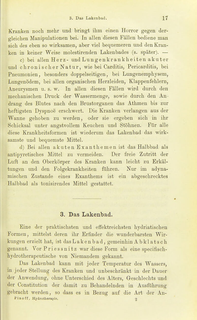 Kranken noch mehr und bringt ihm einen Horror gegen der- gleichen Manipulationen bei. In allen diesen Fällen bediene man sich des eben so wirksamen, aber viel bequemeren und den Kran- ken in keiner Weise molestirenden Lakenbades (s. später). — c) bei allen Herz- und Lungenkrankheiten akuter und chronischerNatur, wie bei Carditis, Pericarditis, bei Pneumonien, besonders doppelseitigen, bei Lungenemphysem, Lungenödem, bei allen organischen Herzleiden, Klappenfehlern, Aneurysmen u. s. w. In allen diesen Fällen wird durch den mechanischen Druck der Wassermenge, sowie durch den An- drang des Blutes nach den Brustorganeu das Athmen bis zur heftigsten Dyspnoe erschwert. Die Kranken verlangen aus der Wanne gehoben zu werden, oder sie ergeben sich in ihr Schicksal unter angstvollem Keuchen und Stöhnen. Für alle diese Krankheitsformen ist wiederum das Lakenbad das wirk- samste und bequemste Mittel. d) Bei allen akuten Exanthemen ist das Halbbad als antipyretisches Mittel zu vermeiden. Der freie Zutritt der Luft an den Oberkörper des Kranken kann leicht zu Erkäl- tungen und den Folgekrankheiten führen. Nur im adyna- mischen Zustande eines Exanthems ist ein abgescTirecktes Halbbad als tonisirendes Mittel gestattet. 3. Das Lakenbad. Eine der praktischsten und effektreichsten hydriatischeu Formen, mittelst deren ihr Erfinder die wunderbarsten Wir- kungen erzielt hat, ist das Lakenbad, gemeinhin Abklatsch genannt. Vor Priessnitz war diese Form als eine specifisch- hydrotherapeutische von Niemandem gekannt. Das Lakenbad kann mit jeder Temperatur des Wassers, in jeder Stellung des Kranken und unbeschränkt in der Dauer der Anwendung, ohne Unterschied des Alters, Geschlechts und der Constitution der damit zu Behandelnden in Ausführung gebracht werden, so dass es in Bezug auf die Art der An- Pinoff, Hydrotherapie. 2