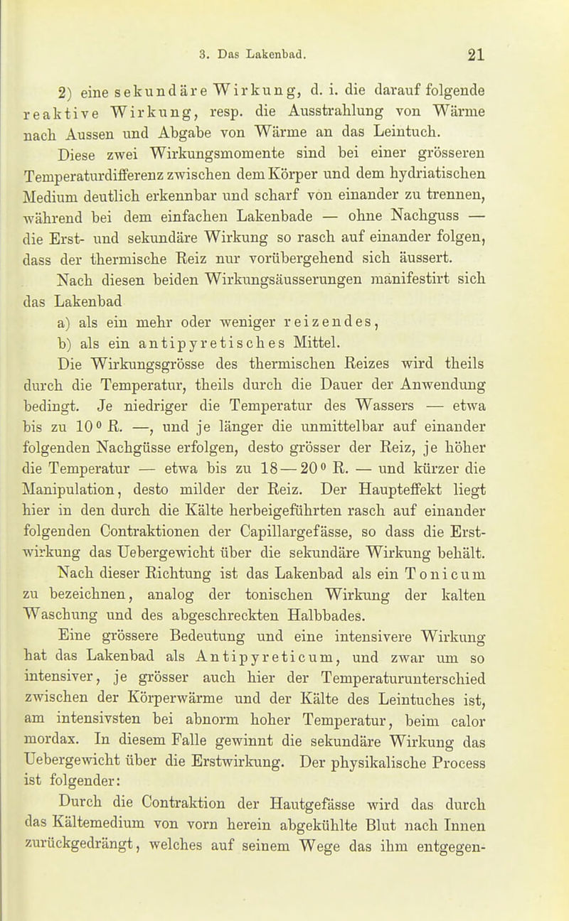 2) eine sekundäre Wirkung, d. i. die darauf folgende reaktive Wirkung, resp. die Ausstralilung von Wärme nach Aussen und Abgabe von Wärme an das Leintuch. Diese zwei Wirkungsmomente sind bei einer grösseren Temperaturdiflferenz zwischen dem Körper und dem hydriatischen Medium deutlich erkennbar und scharf von einander zu trennen, während bei dem einfachen Lakenbade — ohne Nachguss — die Erst- und sekundäre Wirkung so rasch auf einander folgen, dass der thermische Reiz nur vorübergehend sich äussert. Nach diesen beiden Wirkungsäusserungen mänifestirt sich das Lakenbad a) als ein mehr oder weniger reizendes, b) als ein antipyretisches Mittel. Die Wirkungsgrösse des thermischen Reizes wird theils durch die Temperatur, theils durch die Dauer der Anwendung bedingt. Je niedriger die Temperatur des Wassers — etwa bis zu 10 R. —, und je länger die unmittelbar auf einander folgenden Nachgüsse erfolgen, desto grösser der Reiz, je höher die Temperatur — etwa bis zu 18 — 20 R. — und kürzer die Manipulation, desto milder der Reiz. Der Haupteflfekt liegt hier in den durch die Kälte herbeigeführten rasch auf einander folgenden Contraktionen der Capillargefässe, so dass die Erst- wirkung das Uebergewicht über die sekundäre Wirlcung behält. Nach dieser Richtung ist das Lakenbad als ein T o n i c u m zu bezeichnen, analog der tonischen Wirkung der kalten Waschung und des abgeschreckten Halbbades. Eine grössere Bedeutung und eine intensivere Wirkung hat das Lakenbad als Antipyreticum, und zwar um so intensiver, je grösser auch hier der Temperaturunterschied zwischen der Körperwärme und der Kälte des Leintuches ist, am intensivsten bei abnorm hoher Temperatur, beim calor mordax. In diesem Falle gewinnt die sekundäre Wirkung das Uebergewicht über die Erstwirkung. Der physikalische Process ist folgender: Durch die Contraktion der Hautgefässe wird das durch das Kältemedium von vorn herein abgekühlte Blut nach Innen zurückgedrängt, welches auf seinem Wege das ihm entgegen-