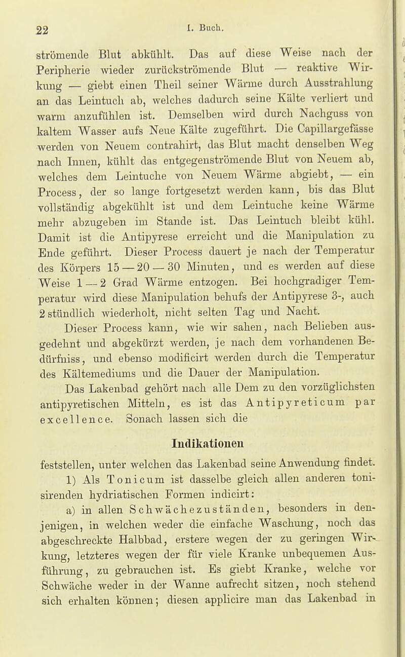 strömende Blut abkühlt. Das auf diese Weise nacli der Peripherie wieder zurückströmende Blut — reaktive Wir- kung — giebt einen Theil seiner Wärme durch Ausstrahlung an das Leintuch ab, welches dadurch seine Kälte verliert und warm anzufühlen ist. Demselben wird durch Nachguss von kaltem Wasser aufs Neue Kälte zugeführt. Die Capillargefässe werden von Neuem contrahirt, das Blut macht denselben Weg nach Innen, kühlt das entgegenströmende Blut von Neuem ab, welches dem Leintuche von Neuem Wärme abgiebt, — ein Process, der so lange fortgesetzt werden kann, bis das Blut vollständig abgekühlt ist und dem Leintuche keine Wärme mehr abzugeben im Stande ist. Das Leintuch bleibt kühl. Damit ist die Antipyrese erreicht und die Manipulation zu Ende geführt. Dieser Process dauert je nach der Temperatur des Körpers 15 — 20 — 30 Minuten, und es werden auf diese Weise 1 — 2 Grad Wärme entzogen. Bei hochgradiger Tem- peratur wird diese Manipulation behufs der Antipyrese 3-, auch 2 stündlich wiederholt, nicht selten Tag und Nacht. Dieser Process kann, wie wir sahen, nach Belieben aus- gedehnt und abgekürzt werden, je nach dem vorhandenen Be- dürfuiss, und ebenso modificirt werden durch die Temperatur des Kältemediums und die Dauer der Manipulation. Das Lakenbad gehört nach alle Dem zu den vorzüglichsten antipyretischen Mitteln, es ist das Antipyreticum par excellence. Sonach lassen sich die Indikationen feststellen, unter welchen das Lakenbad seine Anwendung findet. 1) Als Toni cum ist dasselbe gleich allen anderen toni- sirendeu hydriatischen Formen indicirt: a) in allen Schwächezuständeu, besonders in den- ienisen, in welchen weder die einfache Waschung, noch das abgeschreckte Halbbad, erstere wegen der zu geringen Wir- kung, letzteres wegen der für viele Kranke unbequemen Aus- führung, zu gebrauchen ist. Es giebt Kranke, welche vor Schwäche weder in der Wanne aufrecht sitzen, noch stehend sich erhalten können; diesen applicire man das Lakenbad in