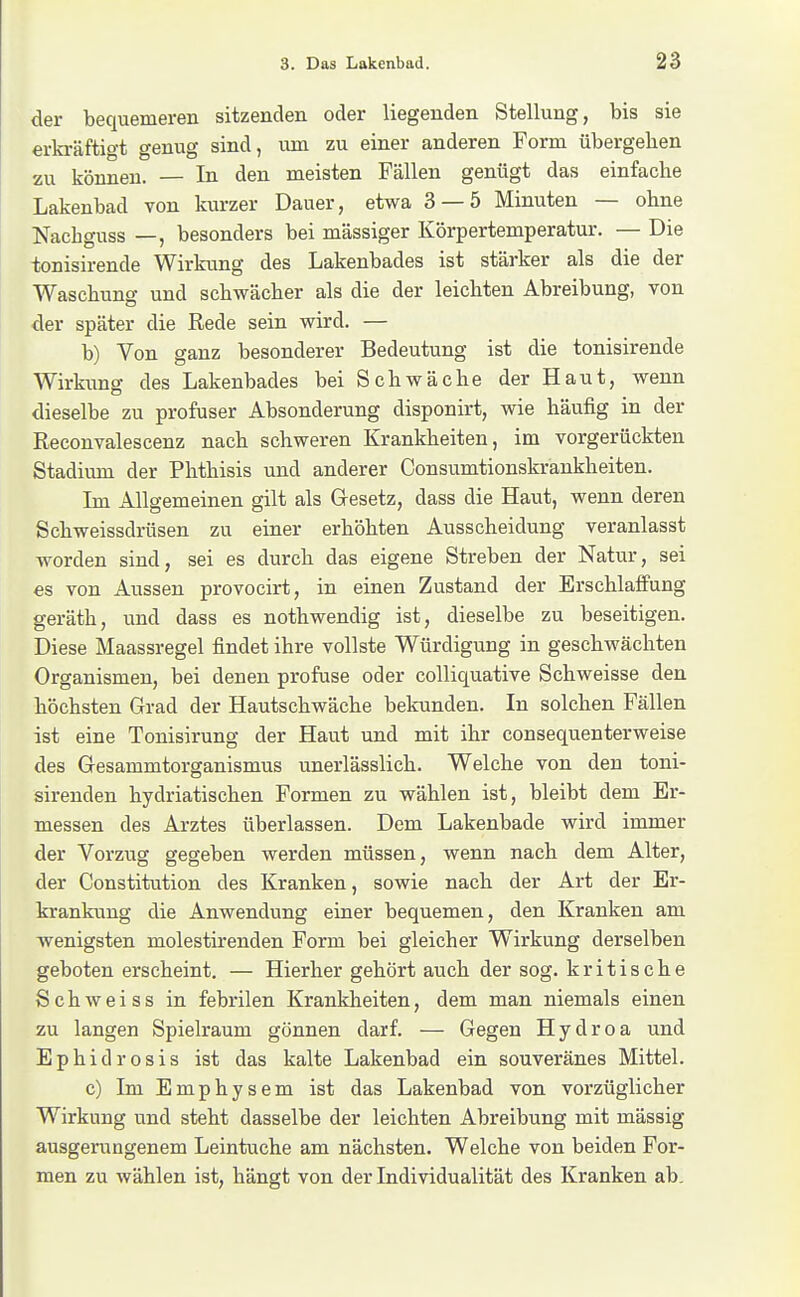 der bequemeren sitzenden oder liegenden Stellung, bis sie erkräftigt genug sind, mn zu einer anderen Form übergehen zu können. — In den meisten Fällen genügt das einfache Lakenbad von kurzer Dauer, etwa 3 — 5 Minuten — ohne Nachguss —, besonders bei mässiger Körpertemperatur. — Die tonisirende Wirkung des Lakenbades ist stärker als die der Waschung und schwächer als die der leichten Abreibung, von der später die Rede sein wird. — b) Von ganz besonderer Bedeutung ist die tonisirende Wirkung des Lakenbades bei Schwäche der Haut, wenn dieselbe zu profuser Absonderung disponirt, wie häufig in der Reconvalescenz nach schweren Krankheiten, im vorgerückten Stadium der Phthisis und anderer Consumtionskrankheiten. Im Allgemeinen gilt als Gresetz, dass die Haut, wenn deren Schweissdrüsen zu einer erhöhten Ausscheidung veranlasst worden sind, sei es durch das eigene Streben der Natur, sei es von Aussen provocirt, in einen Zustand der Erschlaffung geräth, und dass es nothwendig ist, dieselbe zu beseitigen. Diese Maassregel findet ihre vollste Würdigung in geschwächten Organismen, bei denen profuse oder colliquative Schweisse den höchsten Grad der Hautschwäche bekunden. In solchen Fällen ist eine Tonisirung der Haut und mit ihr consequenterweise des Gesammtorganismus unerlässlich. Welche von den toni- sirenden hydriatischen Formen zu wählen ist, bleibt dem Er- messen des Arztes überlassen. Dem Lakenbade wird immer der Vorzug gegeben werden müssen, wenn nach dem Alter, der Constitution des Kranken, sowie nach der Art der Er- krankung die Anwendung einer bequemen, den Kranken am wenigsten molestirenden Form bei gleicher Wirkung derselben geboten erscheint. — Hierher gehört auch der sog. kritische Schweiss in febrilen Krankheiten, dem man niemals einen zu langen Spielraum gönnen darf. — Gegen Hydroa und Ephidrosis ist das kalte Lakenbad ein souveränes Mittel. c) Im Emphysem ist das Lakenbad von vorzüglicher Wirkung und steht dasselbe der leichten Abreibung mit mässig ausgerungenem Leintuche am nächsten. Welche von beiden For- men zu wählen ist, hängt von der Individualität des Kranken ab.