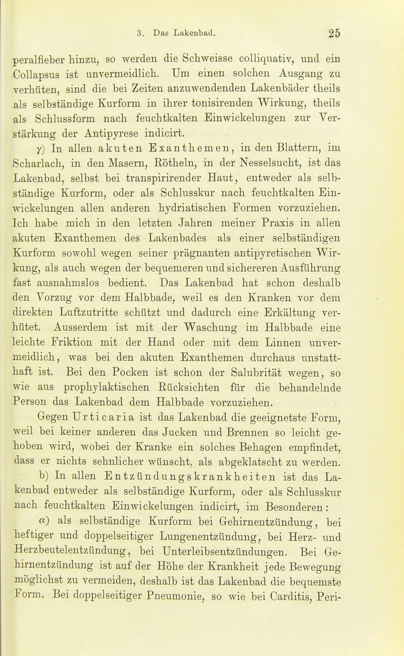 peralfieber hinzu, so werden die Scliweisse colliquativ, und ein Collapsus ist unvermeidlicli. Um einen solchen Ausgang zu verhüten, sind die bei Zeiten anzuwendenden Lakenbäder theils als selbständige Kurform in ihrer tonisirenden Wirkung, theils als Schlussform nach feuchtkalten Ein Wickelungen zur Ver- stärkung der Antipyrese indicirt. y) In allen akuten Exanthemen, in den Blattern, im Scharlach, in den Masern, Röthein, in der Nesselsucht, ist das Lakenbad, selbst bei transpirirender Haut, entweder als selb- ständige Kurform, oder als Schlusskur nach feuchtkalten Ein- wickelungen allen anderen hydriatischen Formen vorzuziehen. Ich habe mich in den letzten Jahren meiner Praxis in allen akuten Exanthemen des Lakenbades als einer selbständigen Kurform sowohl wegen seiner prägnanten antipyretischen Wir- kung, als auch wegen der bequemeren \md sichereren Ausführung fast ausnahmslos bedient. Das Lakenbad hat schon deshalb den Vorzug vor dem Halbbade, weil es den Kranken vor dem direkten Luftzutritte schützt und dadurch eine Erkältung ver- hütet. Ausserdem ist mit der Waschung im Halbbade eine leichte Priktion mit der Hand oder mit dem Linnen unver- meidlich, was bei den akuten Exanthemen durchaus unstatt- haft ist. Bei den Pocken ist schon der Salubrität wegen, so wie aus prophylaktischen Rücksichten für die behandelnde Person das Lakenbad dem Halbbade vorzuziehen. Gegen Urticaria ist das Lakenbad die geeignetste Form, weil bei keiner anderen das Jucken und Brennen so leicht ge- hoben wird, wobei der Kranke ein solches Behagen empfindet, dass er nichts sehnlicher wünscht, als abgeklatscht zu werden. b) In allen Entzündungskrankheiten ist das La- kenbad entweder als selbständige Kurform, oder als Schlusskur nach feuchtkalten Ein Wickelungen indicirt, im Besonderen: a) als selbständige Kurform bei Gehirnentzündung, bei heftiger und doppelseitiger Lungenentzündung, bei Herz- und Herzbeutelentzündung, bei Unterleibsentzündungen. Bei Ge- hirnentzündung ist auf der Höhe der Krankheit jede Bewegung möglichst zu vermeiden, deshalb ist das Lakenbad die bequemste Form. Bei doppelseitiger Pneumonie, so wie bei Carditis, Peri-