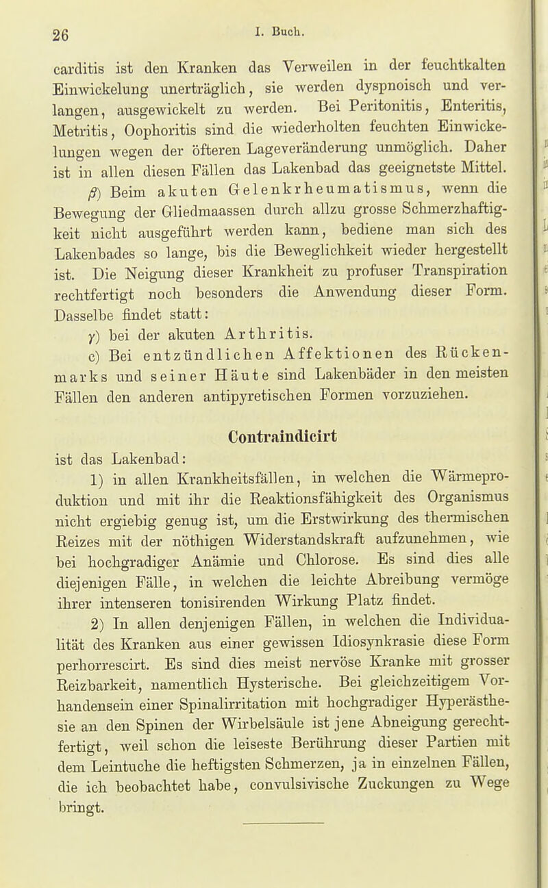 carclitis ist den Kranken das Verweilen in der feuclitkalten Einwickelung unerträglich, sie werden dyspnoisch und ver- langen, ausgewickelt zu werden. Bei Peritonitis, Enteritis, Metritis, Oophoritis sind die wiederholten feuchten Einwicke- luugen wegen der öfteren Lageveränderung unmöglich. Daher ist in allen diesen Fällen das Lakenbad das geeignetste Mittel. ß) Beim akuten Gelenkrheumatismus, wenn die Bewegung der Gliedmaassen durch allzu grosse Schmerzhaftig- keit nicht ausgeführt werden kann, bediene man sich des Lakenbades so lange, bis die Beweglichkeit wieder hergestellt ist. Die Neigung dieser Krankheit zu profuser Transpiration rechtfertigt noch besonders die Anwendung dieser Form. Dasselbe findet statt: y) bei der akuten Arthritis. c) Bei entzündlichen Affektionen des Rücken- marks und seiner Häute sind Lakenbäder in den meisten Fällen den anderen antipyretischen Formen vorzuziehen. Contraindicirt ist das Lakenbad; 1) in allen Krankheitsfällen, in welchen die Wärmepro- duktion und mit ihr die Reaktionsfähigkeit des Organismus nicht ergiebig genug ist, um die Erstwirkung des thermischen Reizes mit der nöthigen Widerstandskraft aufzunehmen, wie bei hochgradiger Anämie und Chlorose. Es sind dies alle diejenigen Fälle, in welchen die leichte Abreibung vermöge ihrer intenseren tonisirenden Wirkung Platz findet. 2) In allen denjenigen Fällen, in welchen die Individua- lität des Kranken aus einer gewissen Idiosynkrasie diese Form perhorrescirt. Es sind dies meist nervöse Kranke mit grosser Reizbarkeit, namentlich Hysterische. Bei gleichzeitigem Vor- handensein einer Spinalirritation mit hochgradiger Hyperästhe- sie an den Spinen der Wirbelsäule ist jene Abneigung gerecht- fertigt, weil schon die leiseste Berührung dieser Partien mit dem Leintuche die heftigsten Schmerzen, ja in einzelneu Fällen, die ich beobachtet habe, convulsivische Zuckungen zu Wege bringt.