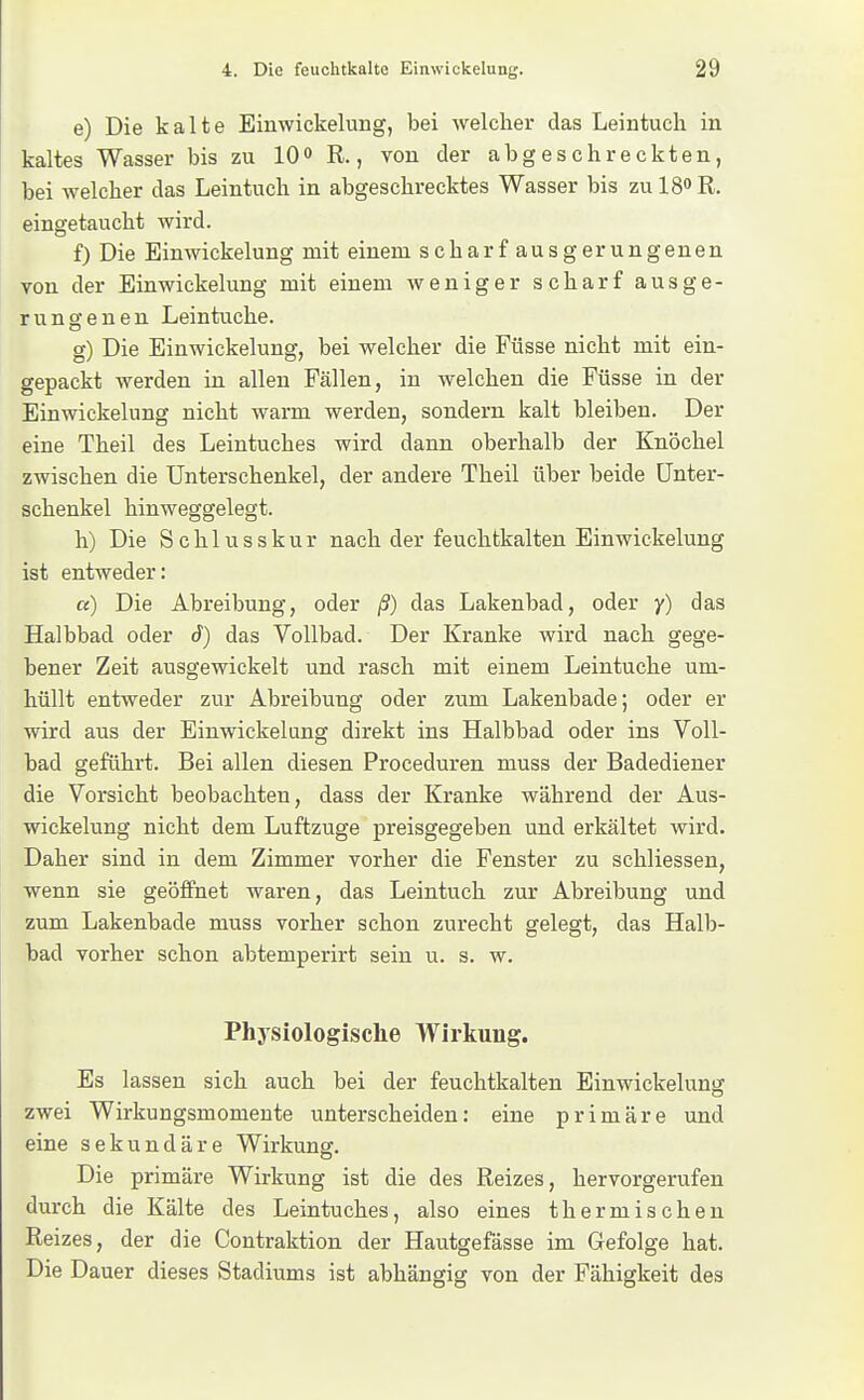 e) Die kalte Einwickelung, bei welcher das Leintuch in kaltes Wasser bis zu lO» R., von der abgeschreckten, bei welcher das Leintuch in abgeschrecktes Wasser bis zu 18° R. eingetaucht wird. f) Die Einwickelung mit einem scharf ausgerungenen von der Einwickelung mit einem Aveniger scharf aus ge- rungenen Leintuche. g) Die Einwickelung, bei welcher die Füsse nicht mit ein- gepackt werden in allen Fällen, in welchen die Füsse in der Einwickelung nicht warm werden, sondern kalt bleiben. Der eine Theil des Leintuches wird dann oberhalb der Knöchel zwischen die Unterschenkel, der andere Theil über beide Unter- schenkel hinweggelegt. h) Die Schlusskur nach der feuchtkalten Einwickelung ist entweder: a) Die Abreibung, oder ß) das Lakenbad, oder y) das Halbbad oder d) das Vollbad. Der Kranke wird nach gege- bener Zeit ausgewickelt und rasch mit einem Leintuche um- hüllt entweder zur Abreibung oder zum Lakenbade; oder er wird aus der Einwickelang direkt ins Halbbad oder ins Voll- bad geführt. Bei allen diesen Proceduren muss der Badediener die Vorsicht beobachten, dass der Kranke während der Aus- wickelung nicht dem Luftzuge preisgegeben und erkältet wird. Daher sind in dem Zimmer vorher die Fenster zu schliessen, wenn sie geöffnet waren, das Leintuch zur Abreibung und zum Lakenbade muss vorher schon zurecht gelegt, das Halb- bad vorher schon abtemperirt sein u. s. w. Physiologische Wirkung. Es lassen sich auch bei der feuchtkalten Einwickelung zwei Wirkungsmomente unterscheiden: eine primäre und eine sekundäre Wirkuner. Die primäre Wirkung ist die des Reizes, hervorgerufen durch die Kälte des Leintuches, also eines thermischen Reizes, der die Contraktion der Hautgefässe im Gefolge hat. Die Dauer dieses Stadiums ist abhängig von der Fähigkeit des