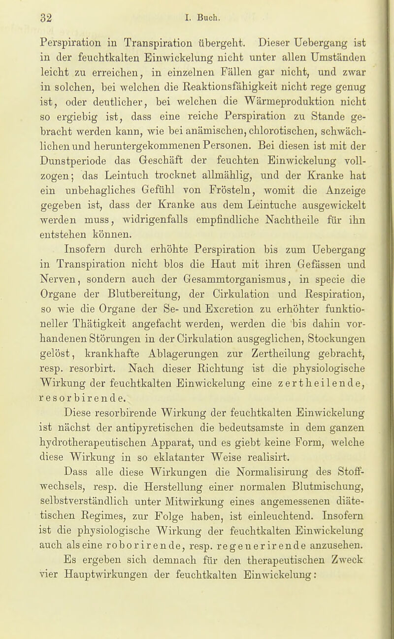 Perspiration in Transpiration übergeht. Dieser Uebergang ist in der feuchtkalten Einwickelung nicht unter allen Umständen leicht zu erreichen, in einzelnen Fällen gar nicht, und zwar in solchen, bei welchen die Reaktionsfähigkeit nicht rege genug ist, oder deutlicher, bei welchen die Wärmeproduktion nicht so ergiebig ist, dass eine reiche Perspiration zu Stande ge- bracht werden kann, wie bei anämischen, chlorotischen, schwäch- lichen und heruntergekommenen Personen. Bei diesen ist mit der Dunstperiode das Geschäft der feuchten Einwickelung voll- zogen; das Leintuch trocknet allmählig, und der Kranke hat ein unbehagliches Gefühl von Frösteln, womit die Anzeige gegeben ist, dass der Kranke aus dem Leintuche ausgewickelt werden muss, widrigenfalls empfindliche Nachtheile für ihn entstellen können. Insofern durch erhöhte Perspiration bis zum Uebergang in Transpiration nicht blos die Haut mit ihren Gefässen und Nerven, sondern auch der Gesammtorganismus, in specie die Organe der Blutbereitung, der Cirkulation und Respiration, so wie die Organe der Se- und Excretion zu erhöhter funktio- neller Thätigkeit angefacht werden, werden die bis dahin vor- handenen Störungen in der Cirkulation ausgeglichen, Stockungen gelöst, krankhafte Ablagerungen zur Zertheilung gebracht, resp. resorbirt. Nach dieser Richtung ist die physiologische Wirkung der feuchtkalten Einwickelung eine zertheilende, resorbirende. Diese resorbirende Wirkung der feuchtkalten Einwickelung ist nächst der antipyretischen die bedeutsamste in dem ganzen hydrotherapeutischen Apparat, und es giebt keine Form, welche diese Wirkung in so eklatanter Weise realisirt. Dass alle diese Wirkungen die Normalisirung des Stoff- wechsels, resp. die Herstellung einer normalen Blutmischung, selbstverständlich unter Mitwirkung eines angemessenen diäte- tischen Regimes, zur Folge haben, ist einleuchtend. Insofern ist die physiologische Wirkung der feuchtkalten Einwickelung auch alseine roborirende, resp. regenerirende anzusehen. Es ergeben sich demnach für den therapeutischen Zweck vier Hauptwirkungen der feuchtkalten Einwickelung: