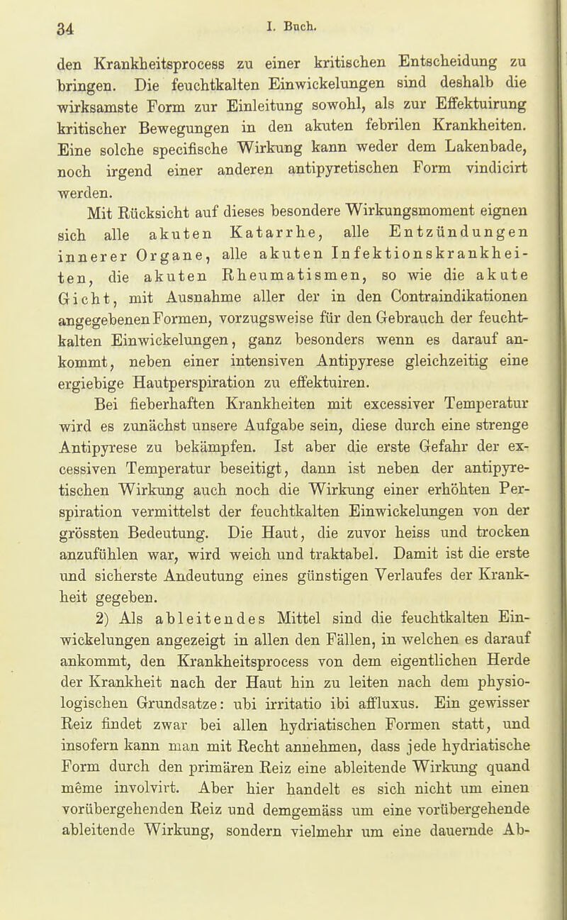 den Krankt eitsprocess zu einer kritischen Entscheidung zu bringen. Die feuchtkalten Einwickelungen sind deshalb die wirksamste Form zur Einleitung sowohl, als zur Effektuirung kritischer Bewegungen in den akuten febrilen Krankheiten. Eine solche specifische Wirkung kann weder dem Lakenbade, noch irgend einer anderen antipyretischen Form vindicirt werden. Mit Rücksicht auf dieses besondere Wirkungsmoment eignen sich alle akuten Katarrhe, alle Entzündungen innerer Organe, alle akuten Infektionskrankhei- ten, die akuten Rheumatismen, so Avie die akute Gicht, mit Ausnahme aller der in den Contraindikationen angegebenen Formen, vorzugsweise für den Gebrauch der feucht- kalten Einwickelungen, ganz besonders wenn es darauf an- kommt, neben einer intensiven Antipyrese gleichzeitig eine ergiebige Hautperspiration zu eifektuiren. Bei fieberhaften Krankheiten mit excessiver Temperatur wird es zunächst unsere Aufgabe sein, diese durch eine strenge Antipyrese zu bekämpfen. Ist aber die erste Gefahr der ex- cessiven Temperatur beseitigt, dann ist neben der antipyre- tischen Wirkung auch noch die Wirkung einer erhöhten Per- spiration vermittelst der feuchtkalten Einwickelungen von der grössten Bedeutung. Die Haut, die zuvor heiss und trocken anzufühlen war, wird weich und traktabel. Damit ist die erste imd sicherste Andeutung eines günstigen Verlaufes der Krank- heit gegeben. 2) Als ableitendes Mittel sind die feuchtkalten Ein- wickelungen angezeigt in allen den Fällen, in Avelchen es darauf ankommt, den Krankheitsprocess von dem eigentlichen Herde der Krankheit nach der Haut hin zu leiten nach dem physio- logischen Grundsatze: ubi irritatio ibi aflfluxus. Ein gewisser Reiz findet zwar bei allen hydriatischen Formen statt, und insofern kann man mit Recht annehmen, dass jede hydriatische Form durch den primären Reiz eine ableitende Wirkung quand meme involvirt. Aber hier handelt es sich nicht um einen vorübergehenden Reiz und demgemäss um eine vorübergehende ableitende Wirkung, sondern vielmehr um eine dauernde Ab-