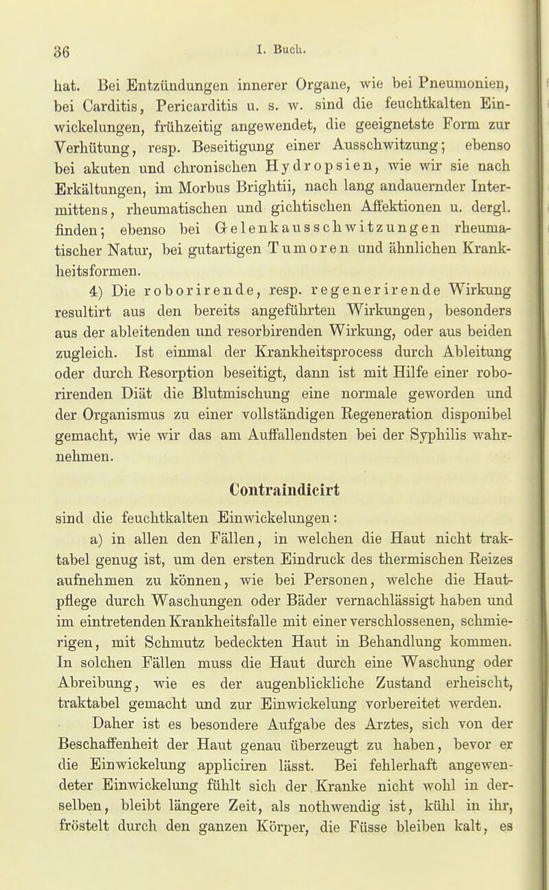 hat. Bei Entzündungen innerer Organe, wie bei Pneumonien, bei Carditis, Pericarditis u. s. w. sind die feuchtkalten Ein- Wickelungen, frühzeitig angewendet, die geeignetste Form zur Verhütung, resp. Beseitigung einer Ausschwitzung; ebenso bei akuten und chronischen Hydropsien, wie wir sie nach Erkältungen, im Morbus Brightii, nach lang andauernder Inter- mittens, rheumatischen und gichtischen Affektionen u. dergl. finden; ebenso bei Gelenkausschwitzungen rheuma- tischer Natur, bei gutartigen Tumoren und ähnlichen Krank- heitsformen. 4) Die roborirende, resp. regenerirende Wirkung resultirt aus den bereits angeführten Wirkungen, besonders aus der ableitenden und resorbirenden Wirkung, oder aus beiden zugleich. Ist einmal der Krankheitsprocess durch Ableitung oder durch Resorption beseitigt, dann ist mit Hilfe einer robo- rirenden Diät die Blutmischung eine normale geworden und der Organismus zu einer vollständigen Regeneration disponibel gemacht, wie wir das am Auffallendsten bei der Syphilis wahr- nehmen. Contraindicirt sind die feuchtkalten Einwickelungen: a) in allen den Fällen, in welchen die Haut nicht trak- tabel genug ist, um den ersten Eindruck des thermischen Reizes aufnehmen zu können, wie bei Personen, welche die Haut- pflege durch Waschungen oder Bäder vernachlässigt haben und im eintretenden Krankheitsfalle mit einer verschlossenen, schmie- rigen, mit Schmutz bedeckten Haut in Behandlung kommen. In solchen Fällen muss die Haut durch eine Waschung oder Abreibung, wie es der augenblickliche Zustand erheischt, traktabel gemacht und zur Einwickelung vorbereitet werden. Daher ist es besondere Aufgabe des Arztes, sich von der Beschaffenheit der Haut genau überzeugt zu haben, bevor er die Einwickelung appliciren lässt. Bei fehlerhaft angewen- deter Einwickelung fühlt sich der Kranke nicht wohl in der- selben, bleibt längere Zeit, als nothwendig ist, kühl in ihr, fröstelt durch den ganzen Körper, die Füsse bleiben kalt, es