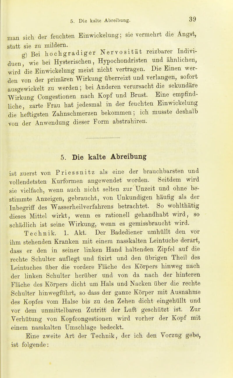 man sich der feuchten Einwickelung; sie vermehrt die Angst, statt sie zu mildem. et) Bei hochgradiger Nervosität reizbarer Indm- duen° wie bei Hysterischen, Hypochondristen und ähnlichen, wird die Einwickelung meist nicht vertragen. Die Einen wer- den von der primären Wirkung überreizt und verlangen, sofort ausgewickelt zu werden; bei Anderen verursacht die sekundäre Wi5aing Congestionen nach Kopf und Brust. Eine empfind- liche, zarte Frau hat jedesmal in der feuchten Einwickelung die heftigsten Zahnschmerzen bekommen; ich musste deshalb von der Anwendung dieser Form abstrahiren. 5. Die kalte Abreibung ist zuerst von Priessnitz als eine der brauchbarsten und vollendetsten Kurformen angewendet worden. Seitdem vsdrd sie vielfach, wenn auch nicht selten zur'Unzeit und ohne be- stimmte Anzeigen, gebraucht, von Unkundigen häufig als der Inbegriff des Wasserheilverfahrens betrachtet. So wohlthätig dieses Mittel wirkt, wenn es rationell gehandhabt wird, so schädlich ist seine Wirkung, wenn es gemissbraucht wird. Technik. 1. Akt. Der Badediener umhüllt den vor ihm stehenden Kranken mit einem nasskalten Leintüche derart, dass er den in seiner linken Hand haltenden Zipfel auf die rechte Schulter auflegt und fixirt und den übrigen Theil des Leintuches über die vordere Fläche des Körpers hinweg nach der linken Schulter herüber und von da nach der hinteren Fläche des Körpers dicht um Hals und Nacken über die rechte Schulter hinwegführt, so dass der ganze Körper mit Ausnahme des Kopfes vom Halse bis zu den Zehen dicht eingehüllt und vor dem unmittelbaren Zutritt der Luft geschützt ist. Zur Verhütung von Kopfcongestionen wird vorher der Kopf mit einem nasskalten Umschlage bedeckt. Eine zweite Art der Technik, der ich den Vorzug gebe, ist folgende: