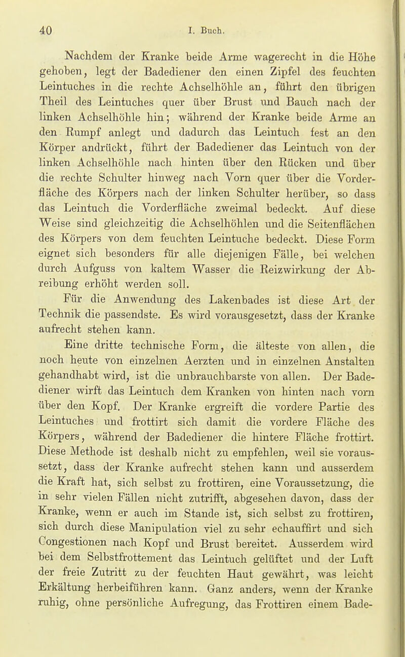 Nachdem der Kranke beide Arme wagerecht in die Höhe gehoben, legt der Badediener den einen Zipfel des feuchten Leintuches in die rechte Achselhöhle an, führt den übrigen Theil des Leintuches quer über Brust und Bauch nach der linken Achselhöhle hin; während der Kranke beide Arme an den Rumpf anlegt und dadurch das Leintuch fest an den Körper andrückt, führt der Badediener das Leintuch von der linken Achselhöhle nach hinten über den Rücken und über die rechte Schulter hinweg nach Vorn quer über die Vorder- fläche des Körpers nach der linken Schulter herüber, so dass das Leintuch die Vorderfläche zweimal bedeckt. Auf diese Weise sind gleichzeitig die Achselhöhlen und die Seitenflächen des Körpers von dem feuchten Leintuche bedeckt. Diese Form eignet sich besonders für alle diejenigen Fälle, bei welchen durch Aufguss von kaltem Wasser die Reizwirkung der Ab- reibung erhöht werden soll. Für die Anwendung des Lakenbades ist diese Art der Technik die passendste. Es wird vorausgesetzt, dass der Kranke aufrecht stehen kann. Eine dritte technische Form, die älteste von allen, die noch heute von einzelnen Aerzten und in einzelnen Anstalten gehandhabt wird, ist die unbrauchbarste von allen. Der Bade- diener wirft das Leintuch dem Kranken von hinten nach vom über den Kopf. Der Kranke ergreift die vordere Partie des Leintuches und frottirt sich damit die vordere Fläche des Körpers, während der Badediener die hintere Fläche frottirt.. Diese Methode ist deshalb nicht zu empfehlen, weil sie voraus- setzt, dass der Kranke aufrecht stehen kann und ausserdem die Kraft hat, sich selbst zu frottiren, eine Voraussetzung, die in sehr vielen Fällen nicht zutrifft, abgesehen davon, dass der Kranke, wenn er auch im Stande ist, sich selbst zu frottiren, sich durch diese Manipulation viel zu sehr echauffirt und sich Congestionen nach Kopf und Brust bereitet. Ausserdem wird bei dem Selbstfrottement das Leintuch gelüftet und der Luft der freie Zutritt zu der feuchten Haut gewährt, was leicht Erkältung herbeiführen kann. Ganz anders, wenn der Kranke ruhig, ohne persönliche Aufregung, das Frottiren einem Bade-