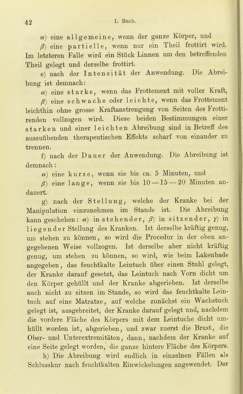 «) eine allgemeine, wenn der ganze Körper, und ß) eine partielle, wenn nur ein Theil frottirt wird. Im letzteren Falle wird ein Stück Linnen um den betreffenden Theil gelegt und derselbe frottirt. e) nach der Intensität der Anwendung. Die Abrei- bung ist demnach: a) eine starke, wenn das Prottement mit voller Kraft, ß) eine schwache oder leichte, wenn das Frottement leichthin ohne grosse Kraftanstrengung von Seiten des Frotti- renden vollzogen wird. Diese beiden Bestimmungen einer starken und einer leichten Abreibung sind in Betreff des auszuübenden therapeutischen Effelcts scharf von einander zu trennen. f) nach der Dauer der Anwendung. Die Abreibung ist demnach: a) eine kurze, wenn sie bis ca. 5 Minuten, und ß) eine lange, wenn sie bis 10 —15 — 20 Minuten an- dauert. g) nach der Stellung, welche der Kranke bei der Manipulation einzunehmen im Stande ist. Die Abreibung kann geschehen: a) in stehender, ß) in sitzender, y) in liegender Stellung des Kranken. Ist derselbe kräftig genug, um stehen zu können, so wird die Procedur in der oben an- gegebenen Weise vollzogen. Ist derselbe aber nicht kräftig genug, um stehen zu können, so wird, wie beim Lakenbade angegeben, das feuchtkalte Leintuch über einen Stuhl gelegt, der Kranke darauf gesetzt, das Leintuch nach Vom dicht um den Körper gehüllt und der Kranke abgerieben. Ist derselbe auch nicht zu sitzen im Stande, so wird das feuchtkalte Lein- tuch auf eine Matratze, auf welche zunächst ein Wachstuch gelegt ist, ausgebreitet, der Kranke darauf gelegt und, nachdem die vordere Fläche des Körpers mit dem Leintuche dicht um- hüllt worden ist, abgerieben, und zwar zuerst die Brust, die Ober- und Unterextremitäten, dann, nachdem der Kranke auf eine Seite gelegt worden, die ganze hintere Fläche des Körpers. h) Die Abreibung wird endlich in einzelnen Fällen als Schlusskur nach feuchtkalten Ein Wickelungen angewendet. Der