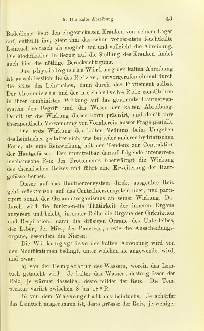 Badediener hebt den eingewickelten Kranken von seinem Lager auf, enthüllt ihn, giebt ihm das schon vorbereitete feuchtkalte Leintuch so rasch als möglich um und vollzieht die Abreibung. Die Modifikation in Bezug auf die Stellung des Kranken findet auch hier die nöthige Berücksichtigung. Die physiologische Wirkung der kalten Abreibung ist ausschliesslich die des Reizes, hervorgerufen einmal durch die Kälte des Leintuches, dann durch das Frottement selbst. Der thermische und der mechanische Reiz constituiren in ihrer combinirten Wirkung auf das gesammte Hautnerven- system den Begriff und das Wesen der kalten Abreibung. Damit ist die Wirkung dieser Form präcisirt, und damit ihre therapeutische Verwendung von Vornherein ausser Frage gestellt. Die erste Wirkung des kalten Mediums beim Umgeben des Leintuches gestaltet sich, wie bei jeder anderen hydriatischen Form, als eine Reizwirkung mit der Tendenz zur Contraktion der Hautgefässe. Der unmittelbar darauf folgende intensivere mechanische Reiz des Frottements überwältigt die Wirkung des thermischen Reizes und führt eine Erweiterung der Haut- gefässe herbei. Dieser auf das Hautnervensystem direkt ausgeübte Reiz geht reflektorisch auf das Centrainervensystem über, und parti- cipirt somit der Gesammtorganismus an seiner Wirkung. Da- durch wird die funktionelle Thätigkeit der inneren Organe angeregt und belebt, in erster Reihe die Organe der Cirkulation xmd Respiration, dann die drüsigen Organe des Unterleibes, der Leber, der Milz, des Pancreas, sowie die Ausscheidungs- organe, besonders die Nieren. Die Wirkungsgrösse der kalten Abreibung wird von den Modifikationen bedingt, unter welchen sie angewendet wird, und zwar: a) von der Temperatur des Wassers, worein das Lein- tuch getaucht wird. Je kälter das Wasser, desto grösser der Reiz, je wärmer dasselbe, desto milder der Reiz. Die Tem- peratur variirt zwischen 8 bis 18 R. b) von dem Wassergehalt des Leintuchs. Je schärfer das Leintuch ausgerungen ist, desto grösser der Reiz, je weniger