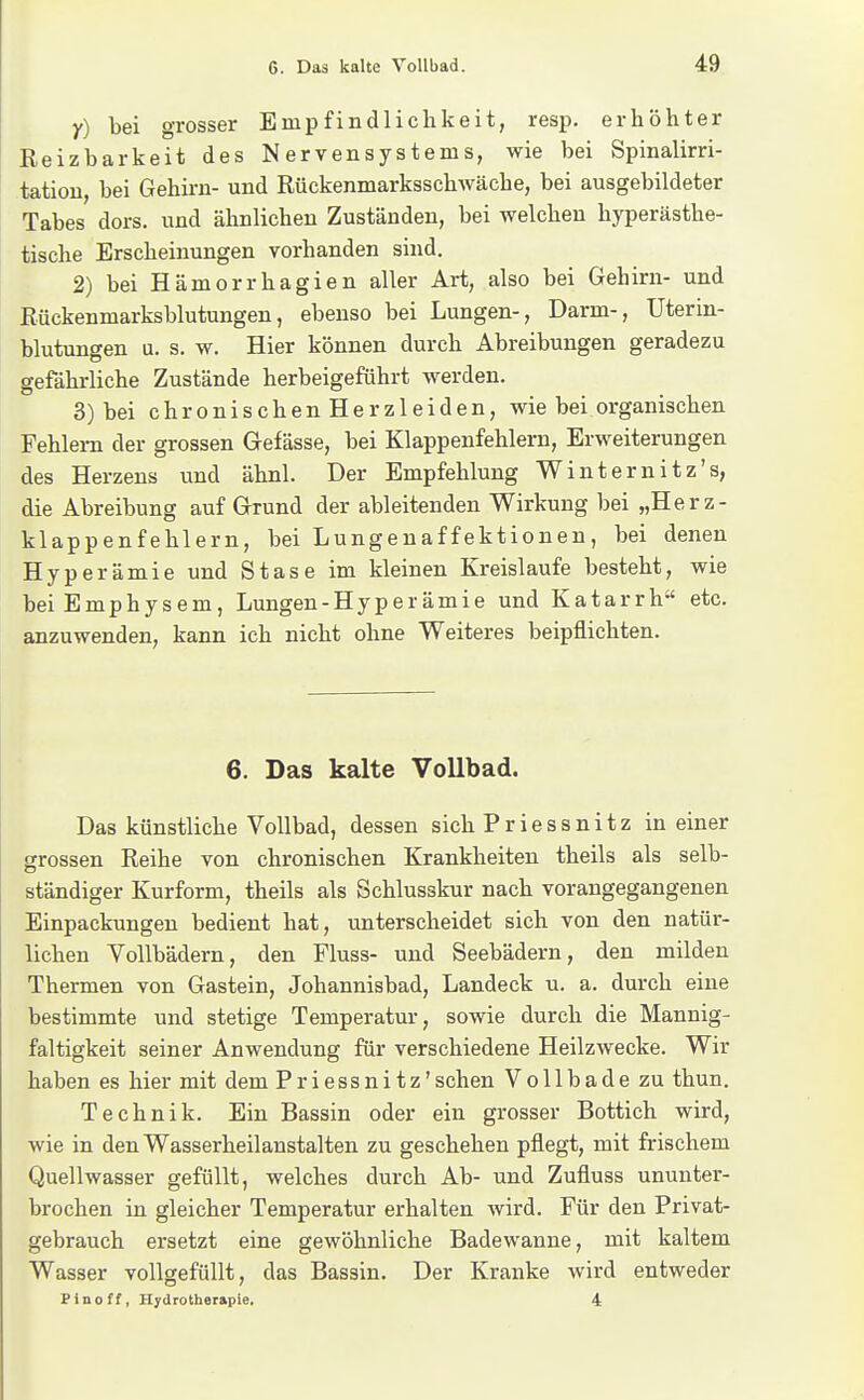 Y) bei grosser Empfindlichkeit, resp. erhöhter Reizbarkeit des Nervensystems, wie bei Spinalirri- tation, bei Gehirn- und Rückenmarksschwäche, bei ausgebildeter Tabes dors. und ähnlichen Zuständen, bei welchen hyperästhe- tische Erscheinungen vorhanden sind. 2) bei Hämorrhagien aller Art, also bei Gehirn- und Rückenmarksblutungen, ebenso bei Lungen-, Darm-, Uterin- blutungen u. s. w. Hier können durch Abreibungen geradezu gefährliche Zustände herbeigeführt werden. 3) bei chronischen Herzleiden, wie bei organischen Fehlem der grossen Gefässe, bei Klappenfehlern, Erweiterungen des Herzeus und ähnl. Der Empfehlung Winternitz's, die Abreibung auf Grund der ableitenden Wirkung bei „Herz- klappenfehlern, bei Lungenaffektionen, bei denen Hyperämie und Stase im kleinen Kreislaufe besteht, wie bei Emphysem, Lungen-Hyperämie und Katarrh etc. anzuwenden, kann ich nicht ohne Weiteres beipflichten. 6. Das kalte Vollbad. Das künstliche Vollbad, dessen sichPriessnitz in einer grossen Reihe von chronischen Krankheiten theils als selb- ständiger Kurform, theils als Schlusskur nach vorangegangenen Einpackungen bedient hat, unterscheidet sich von den natür- lichen Vollbädern, den Fluss- und Seebädern, den milden Thermen von Gastein, Johannisbad, Landeck u. a. durch eine bestimmte und stetige Temperatur, sowie durch die Mannig- faltigkeit seiner Anwendung für verschiedene Heilzwecke. Wir haben es hier mit dem Priessnitz'sehen Vollbade zu thun. Technik. Ein Bassin oder ein grosser Bottich wird, wie in den Wasserheilanstalten zu geschehen pflegt, mit frischem Quellwasser gefüllt, welches durch Ab- und Zufluss ununter- brochen in gleicher Temperatur erhalten Avird. Für den Privat- gebrauch ersetzt eine gewöhnliche Badewanne, mit kaltem Wasser vollgefüllt, das Bassin. Der Kranke wird entweder Pinoff, Hydrotherapie, 4