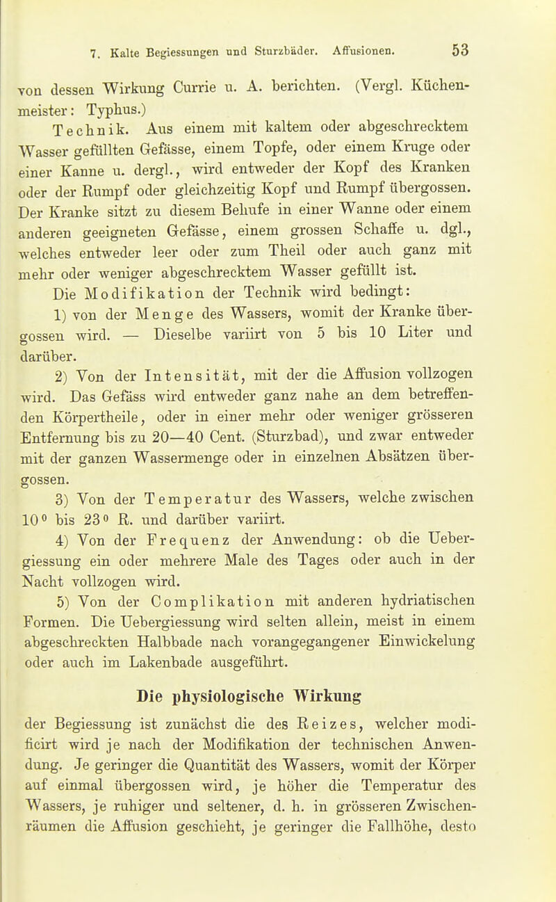 von dessen Wirkung Currie u. A, berichten. (Vergl. Küchen- meister: Typhus.) Technik. Aus einem mit kaltem oder abgeschrecktem Wasser gefüllten Gefässe, einem Topfe, oder einem Kruge oder einer Kanne u. dergl., wird entweder der Kopf des Kranken oder der Rumpf oder gleichzeitig Kopf und Rumpf übergössen. Der Kranke sitzt zu diesem Behufe in einer Wanne oder einem anderen geeigneten Gefässe, einem grossen Schaffe u. dgl, welches entweder leer oder zum Theil oder auch ganz mit mehr oder weniger abgeschrecktem Wasser gefüllt ist. Die Modifikation der Technik wird bedingt: 1) von der Menge des Wassers, womit der Kranke über- gössen wird. — Dieselbe variirt von 5 bis 10 Liter und darüber. 2) Von der Intensität, mit der die Affusion vollzogen wird. Das Gefäss wird entweder ganz nahe an dem betreffen- den Körpertheile, oder in einer mehr oder weniger grösseren Entfernung bis zu 20—40 Cent. (Sturzbad), und zwar entweder mit der ganzen Wassermenge oder in einzelnen Absätzen über- gössen. 3) Von der Temperatur des Wassers, welche zwischen 10** bis 230 JR,. und darüber variirt. 4) Von der Frequenz der Anwendung: ob die Ueber- giessung ein oder mehrere Male des Tages oder auch in der Nacht vollzogen wird. 5) Von der Complikation mit anderen hydriatischen Formen. Die TJebergiessung wird selten allein, meist in einem abgeschreckten Halbbade nach vorangegangener Einwickelung oder auch im Lakenbade ausgeführt. Die physiologische Wirkung der Begiessung ist zunächst die des Reizes, welcher modi- ficirt wird je nach der Modifikation der technischen Anwen- dung. Je geringer die Quantität des Wassers, womit der Körper auf einmal übergössen wird, je höher die Temperatur des Wassers, je ruhiger und seltener, d. h. in grösseren Zwischen- räumen die Affusion geschieht, je geringer die Fallhöhe, desto