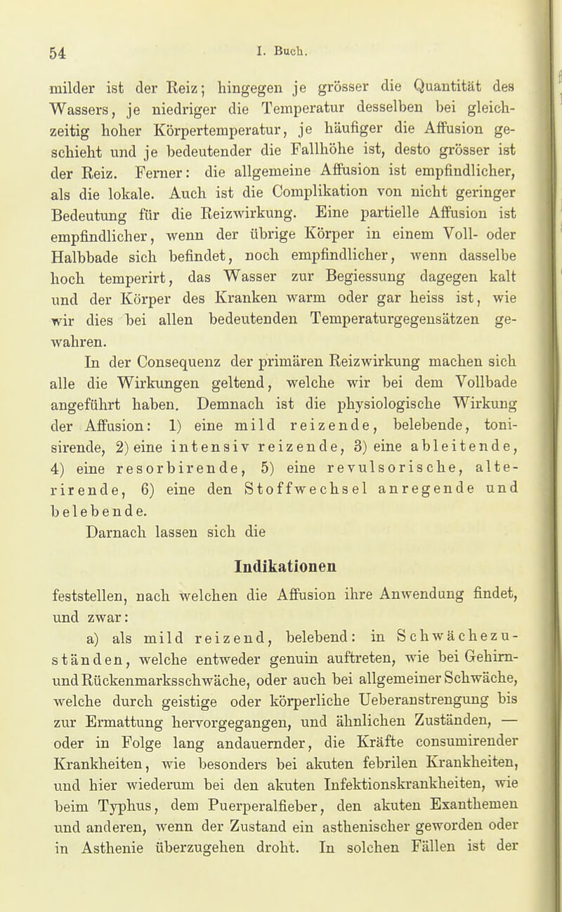 milder ist der Reiz; hingegen je grösser die Quantität des Wassers, je niedriger die Temperatur desselben bei gleich- zeitig hoher Körpertemperatur, je häufiger die Affusion ge- schieht und je bedeutender die Fallhöhe ist, desto gi-össer ist der Reiz. Femer: die allgemeine Afiusion ist empfindlicher, als die lokale. Auch ist die Complikation von nicht geringer Bedeutung für die Reizwirkung. Eine partielle Affusion ist empfindlicher, wenn der übrige Körper in einem Voll- oder Halbbade sich befindet, noch empfindlicher, wenn dasselbe hoch temperirt, das Wasser zur Begiessung dagegen kalt und der Körper des Kranken warm oder gar heiss ist, wie wir dies bei allen bedeutenden Temperaturgegensätzen ge- wahren. In der Consequenz der primären Reizwirkung machen sich alle die Wirkungen geltend, welche wir bei dem Vollbade angeführt haben. Demnach ist die physiologische Wirkung der Affusion: 1) eine mild reizende, belebende, toni- sirende, 2) eine intensiv reizende, 3) eine ableitende, 4) eine resorbirende, 5) eine revulsorische, alte- rirende, 6) eine den Stoffwechsel anregende und belebende. Darnach lassen sich die Indikationen feststellen, nach welchen die Affusion ihre Anwendung findet, und zwar: a) als mild reizend, belebend: in Schwächezu- ständen, welche entweder genuin auftreten, wie bei Gehim- und Rückenmarksschwäche, oder auch bei allgemeiner Schwäche, welche durch geistige oder körperliche Ueberau strengung bis zur Ermattung hervorgegangen, und ähnlichen Zuständen, — oder in Folge lang andauernder, die Kräfte consumirender Krankheiten, wie besonders bei akuten febrilen Krankheiten, und hier wiederum bei den akuten Infektionskrankheiten, wie beim Typhus, dem Puerperalfieber, den akuten Exanthemen und anderen, wenn der Zustand ein asthenischer geworden oder in Asthenie überzugehen droht. In solchen Fällen ist der