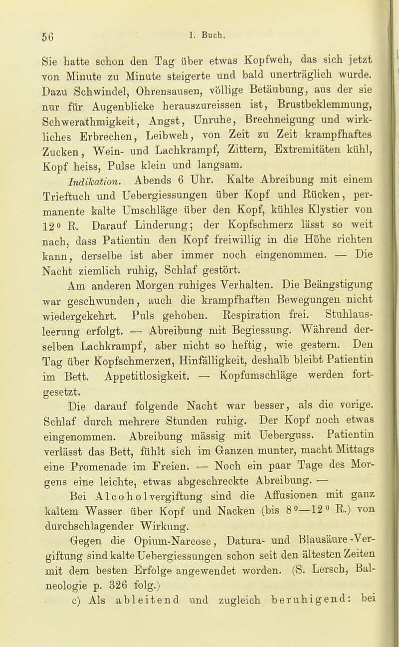 Sie hatte schon den Tag über etwas Kopfweh, das sich jetzt von Minute zu Minute steigerte und bald unerträglich wurde. Dazu Schwindel, Ohrensausen, völlige Betäubung, aus der sie nur für Augenblicke herauszureissen ist, Brustbeklemmung, Schwerathmigkeit, Angst, Unruhe, Brechneigung und wirk- liches Erbrechen, Leibweh, von Zeit zu Zeit krampfhaftes Zucken, Wein- und Lachkrampf, Zittern, Extremitäten kühl, Kopf heiss. Pulse klein und langsam. Indikation. Abends 6 Uhr. Kalte Abreibung mit einem Trieftuch und Uebergiessungen über Kopf und Rücken, per- manente kalte Umschläge über den Kopf, kühles Klystier von 120 R. Darauf Linderung; der Kopfschmerz lässt so weit nach, dass Patientin den Kopf freiwillig in die Höhe richten kann, derselbe ist aber immer noch eingenommen. — Die Nacht ziemlich ruhig. Schlaf gestört. Am anderen Morgen ruhiges Verhalten. Die Beängstigung •war geschwunden, auch die krampfhaften Bewegungen nicht wiedergekehrt. Puls gehoben. Respiration frei. Stuhlaus- leerung erfolgt. — Abreibung mit Begiessung. Während der- selben Lachkrampf, aber nicht so heftig, wie gestern. Den Tag über Kopfschmerzen, Hinfälligkeit, deshalb bleibt Patientin im Bett. Appetitlosigkeit. — Kopfumschläge werden fort- gesetzt. Die darauf folgende Nacht war besser, als die vorige. Schlaf durch mehrere Stunden ruhig. Der Kopf noch etwas eingenommen. Abreibung mässig mit Ueberguss. Patientin verlässt das Bett, fühlt sich im Ganzen munter, macht Mittags eine Promenade im Freien. — Noch ein paar Tage des Mor- gens eine leichte, etwas abgeschreckte Abreibung. ■— Bei AIcoholVergiftung sind die Affusionen mit ganz kaltem Wasser über Kopf und Nacken (bis 8 o—12» R.) von durchschlagender Wirkung. Gegen die Opium-Narcose, Datura- und Blausäure-Ver- giftung sind kalte Uebergiessungen schon seit den ältesten Zeiten mit dem besten Erfolge angewendet worden. (S. Lersch, Bal- neologie p. 326 folg.) c) Als ableitend und zugleich beruhigend: bei