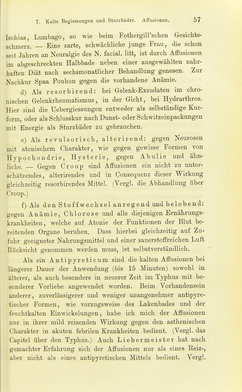 Ischias, Lumbago, so wie beim FothergiU'schen Gesichts- schmerz. — Eine zarte, schwächliche junge Frau, die schon seit Jahren an Neuralgie des N. facial. litt, ist durch Afleusionen im abgeschreckten Halbbade neben einer ausgewählten nahr- haften Diät nach sechsmonatlicher Behandlung genesen. Zur Nachkur Spaa Pouhon gegen die vorhandene Anämie. d) Als resorbirend: bei Gelenk-Exsudaten im chro- nischen Gelenkrheumatismus, in der Gicht, bei Hydrarthros. Hier sind die Uebergiessungen entweder als selbständige Kur- form, oder als Schlusskur nach Dunst- oder Schwitzeinpackungen mit Energie als Sturzbäder zu gebrauchen. e) Als revulsorisch, alterirend: gegen Neurosen mit atonischem Charakter, wie gegen gewisse Formen von Hypochondrie, Hysterie, gegen Abulie und ähn- liche. — Gegen Croup sind Affusionen ein nicht zu unter- schätzendes, alterirendes und in Consequenz dieser Wirkung gleichzeitig resorbirendes Mittel. (Vergl. die Abhandlung über Croup.) f) Als den Stoffwechsel anregend und belebend: gegen Anämie, Chlorose und alle diejenigen Ernährungs- krankheiten, welche auf Atonie der Funktionen der Blut be- reitenden Organe beruhen. Dass hierbei gleichzeitig auf Zu- fuhr geeigneter Nahrungsmittel und einer sauerstoffreichen Luft Rücksicht genommen werden muss, ist selbstverständlich. Als ein Antipyreticum sind die kalten Affusionen bei längerer Dauer der Anwendung (bis 15 Minuten) sowohl in älterer, als auch besonders in neuerer Zeit im Typhus mit be- sonderer Vorliebe angewendet worden. Beim Vorhandensein anderer, zuverlässigerer und weniger unangenehmer antipyre- tischer Formen, wie vorzugsweise des Lakenbades und der feuchtkalten Ein Wickelungen, habe ich mich der Affusionen nur in ihrer mild reizenden Wirkung gegen den asthenischen Charakter in akuten febrilen Krankheiten bedient. (Vergl. das Capitel über den Typhus.) Auch Liebermeister hat nach gemachter Erfahrung sich der Affusionen nur als eines Reiz-, aber nicht als eines antipyretischen Mittels bedient. Vergl.