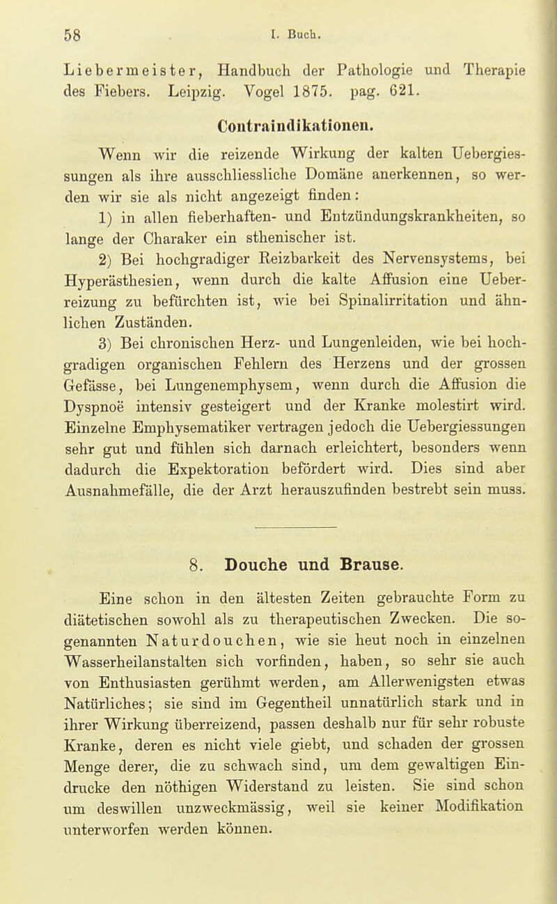 Liebermeister, Handbuch der Patbologie und Therapie des Fiebers. Leijizig. Vogel 1875. pag. 621. Contraindikationen. Wenn wir die reizende Wirkung der kalten Uebergies- sungen als ihre ausschliessliche Domäne anerkennen, so wer- den wir sie als nicht angezeigt finden: 1) in allen fieberhaften- und Entzündungskrankheiten, so lange der Charaker ein sthenischer ist. 2) Bei hochgradiger Reizbarkeit des Nervensystems, bei Hyperästhesien, wenn durch die kalte Affusion eine Ueber- reizung zu befürchten ist, wie bei Spinalirritation und ähn- lichen Zuständen. 3) Bei chronischen Herz- und Lungenleiden, wie bei hoch- gradigen organischen Fehlern des Herzens und der grossen Gefässe, bei Lungenemphysem, wenn durch die Affusion die Dyspnoe intensiv gesteigert und der Kranke molestirt wird. Einzelne Emphysematiker vertragen jedoch die üebergiessungen sehr gut und fühlen sich darnach erleichtert, besonders wenn dadurch die Expektoration befördert wird. Dies sind aber Ausnahmefälle, die der Arzt herauszufinden bestrebt sein muas. 8. Douche und Brause. Eine schon in den ältesten Zeiten gebrauchte Form zu diätetischen sowohl als zu therapeutischen Zwecken. Die so- genannten Naturdouchen, wie sie heut noch in einzelnen Wasserheilanstalten sich vorfinden, haben, so sehr sie auch von Enthusiasten gerühmt werden, am Allerwenigsten etwas Natürliches; sie sind im Gegentheil unnatürlich stark und in ihrer Wirkung überreizend, passen deshalb nur für sehr robuste Kranke, deren es nicht viele giebt, und schaden der grossen Menge derer, die zu schwach sind, um dem gewaltigen Ein- drucke den nöthigen Widerstand zu leisten. Sie sind schon um deswillen unzweckmässig, weil sie keiner Modifikation unterworfen werden können.