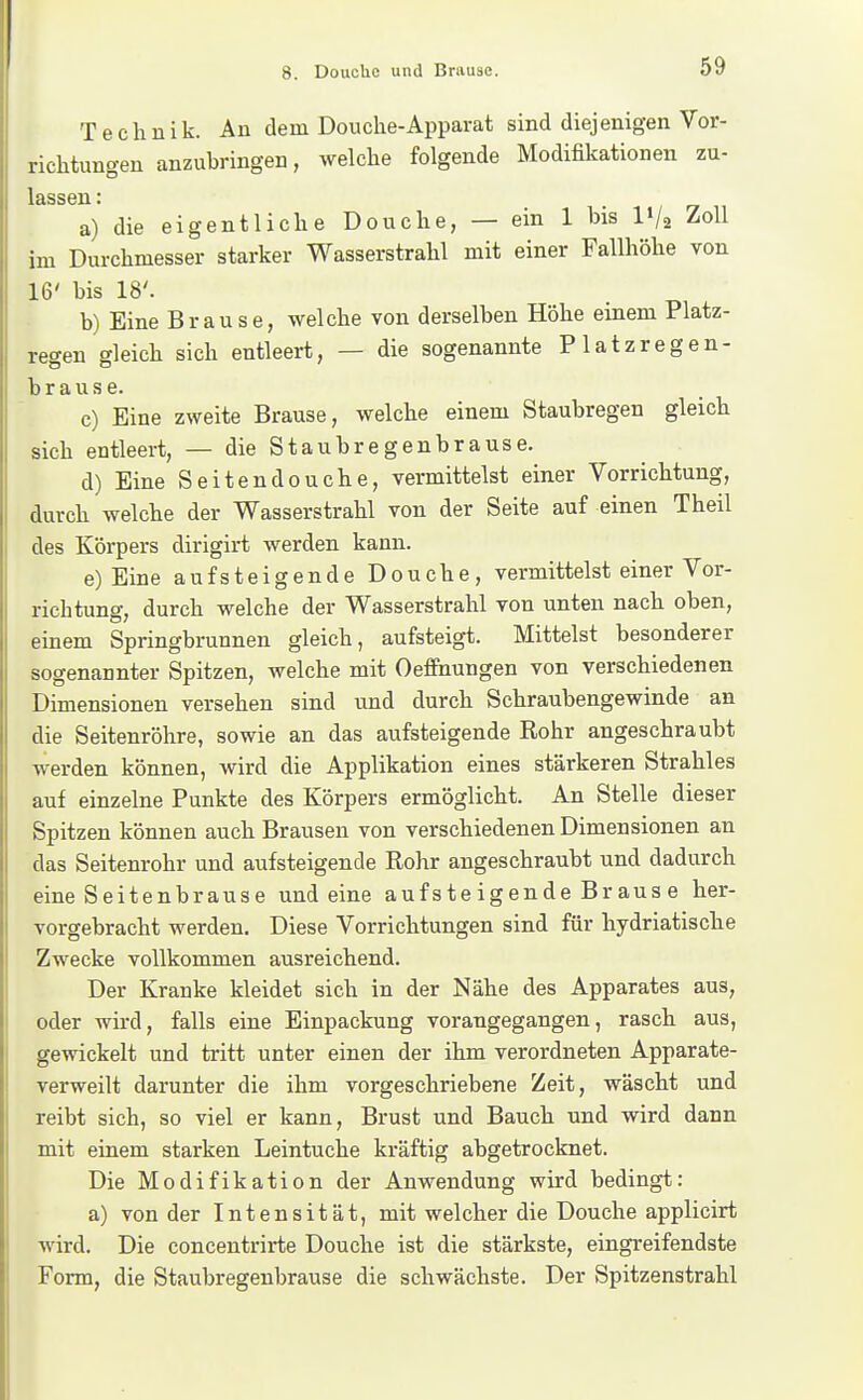 I 8. Douchc und Brause. 59 Technik. An dem Douche-Apparat sind diejenigen Vor- richtungen anzubringen, welche folgende Modifikationen zu- lassen: a) die eigentliche Douche, — ein 1 bis IV2 Zoll im Durchmesser starker Wasserstrahl mit einer Fallhöhe von 16' bis 18'. b) Eine Brause, welche von derselben Höhe einem Platz- regen gleich sich entleert, — die sogenannte Platzregen- brause. c) Eine zweite Brause, welche einem Staubregen gleich sich entleert, — die Staubregenbrause. d) Eine Seitendouche, vermittelst einer Vorrichtung, durch welche der Wasserstrahl von der Seite auf einen Theil des Körpers dirigirt werden kann. e) Eine aufsteigende Douche, vermittelst einer Vor- richtung, durch welche der Wasserstrahl von unten nach oben, einem Springbrunnen gleich, aufsteigt. Mittelst besonderer sogenannter Spitzen, welche mit Oeffiaungen von verschiedenen Dimensionen versehen sind und durch Schraubengewinde an die Seitenröhre, sowie an das aufsteigende Rohr angeschraubt werden können, wird die Applikation eines stärkeren Strahles auf einzelne Punkte des Körpers ermöglicht. An Stelle dieser Spitzen können auch Brausen von verschiedenen Dimensionen an das Seitenrohr und aufsteigende Rohr angeschraubt und dadurch eine Seitenbrause und eine auf s te igende Br aus e her- vorgebracht werden. Diese Vorrichtungen sind für hydriatische Zwecke vollkommen ausreichend. Der Kranke kleidet sich in der Nähe des Apparates aus, oder wird, falls eine Einpackung vorangegangen, rasch aus, gewickelt und tritt unter einen der ihm verordneten Apparate- verweilt darunter die ihm vorgeschriebene Zeit, wäscht und reibt sich, so viel er kann, Brust und Bauch und wird dann mit einem starken Leintuche kräftig abgetrocknet. Die Modifikation der Anwendung wird bedingt: a) von der Intensität, mit welcher die Douche applicirt wird. Die concentrirte Douche ist die stärkste, eingreifendste Form, die Staubregenbrause die schwächste. Der Spitzenstrahl