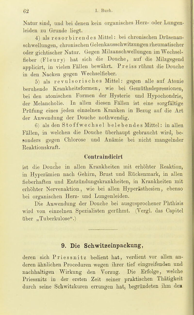 Natur sind, und bei denen kein organisches Herz- oder Lungen- leiden zu Grunde liegt. 4) als r e s 0 r b i r e u d e s Mittel: bei chronischen Drüsenan- schwellungen, chronischen Gelenkausschwitzungen rheumatischer oder gichtischer Natur. Gegen Milzanschwelluugen im Wechsel- fieber (Fleury) hat sich die Douche, auf die Milzgegend applicirt, in vielen Fällen bewährt. Preiss rühmt die Douche in den Nacken gegen Wechselfieber. 5) als revulsorisches Mittel: gegen alle auf Atonie beruhende Krankheitsformen, wie bei Gemüthsdepressionen, bei den atonischen Formen der Hysterie und Hypochondrie, der Melancholie. In allen diesen Fällen ist eine sorgfältige Prüfung eines jeden einzelnen Kranken in Bezug auf die Art der Anwendung der Douche nothwendig. 6) als den Stoffwechsel belebendes Mittel: in allen Fällen, in welchen die Douche überhaupt gebraucht wird, be- sonders gegen Chlorose und Anämie bei nicht mangelnder Reaktionskraft. Contraindicirt ist die Douche in allen Krankheiten mit erhöhter Reaktion, in Hyperämien nach Gehirn, Brust und Rückenmark, in allen fieberhaften und Entzündungskrankheiten, in Krankheiten mit erhöhter Nervenaktion, wie bei allen Hyperästhesien, ebenso bei organischen Herz- und Lungenleiden. Die Anwendung der Douche bei ausgesprochener Phthisis wird von einzelnen Spezialisten gerühmt. (Vergl. das Capitel über „Tuberkulose.) 9. Die Schwitzeinpackung, deren sich Priessnitz bedient hat, verdient vor allen an- deren ähnlichen Proceduren wegen ihrer tief eingreifenden und nachhaltigen Wirkung den Vorzug. Die Erfolge, welche Priessnitz in der ersten Zeit seiner praktischen Thätigkeit durch seine Schwitzkuren errungen hat, begründeten ihm den