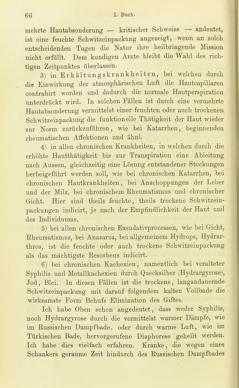 mehrte Hautabsonderung — kritischer Schweiss — andeutet, ist eine feuchte Schwitzeinpackung angezeigt, wenn an solch entscheidenden Tagen die Natur ihre heilbringende Mission nicht erfüllt. Dem kundigen Arzte bleibt die Wahl des rich- tigen Zeitpunktes überlassen. 3) in Erkältungskrankheiten, bei welchen durch die Einwirkung der atmosphärischen Luft die Hautcapillaren contrahirt werden und dadurch die normale Hautperspiration unterdrückt wird. In solchen Fällen ist durch eine vermehrte Hautabsouderung vermittelst einer feuchten oder auch trockenen Schwitzeinpackung die funktionelle Thätigkeit der Haut wieder zur Norm zurückzuführen, wie bei Katarrhen, beginnenden rheumatischen Affektionen und ähnl. 4) in allen chronischen Krankheiten, in welchen durch die erhöhte Hautthätigkeit bis zur Transpiration eine Ableitung nach Aussen, gleichzeitig eine Lösung entstandener Stockungen herbeigeführt werden soll, wie bei chronischen Katarrhen, bei chronischen Hautkrankheiten, bei Anschoppungen der Leber und der Milz, bei chronischem Rheumatismus und chronischer Gicht. Hier sind theils feuchte, theils trockene Schwitzein- packungen indicirt, je nach der Empfindlichkeit der Haut und des Individuums. 5) bei allen chronischen Exsudativprocessen, wie bei Gicht, Rheumatismus, bei Anasarca, bei allgemeinem Hydrops, Hydrar- thros, ist die feuchte oder auch trockene Schwitzeinpackung als das mächtigste Resorbens indicirt. 6) bei chronischen Kachexien, namentlich bei veralteter Syphilis und Metallkachexien durch Quecksilber (Hydrargyrose), Jod, Blei. In diesen Fällen ist die trockene, langandauernde Schwitzeinpackung mit darauf folgendem kalten Vollbade die wirksamste Form Behufs Elimination des Giftes. Ich habe Oben schon angedeutet, dass weder Syphilis, noch Hydrargyrose durch die vermittelst warmer Dämpfe, vfie im Russischen Dampfbade, oder durch warme Luft, wie im Türkischen Bade, hervorgerufene Diaphorese geheilt werden. Ich habe dies vielfach erfahren. Kranke, die wegen eines Schankers geraume Zeit hindurch des Russischen Dampfbades