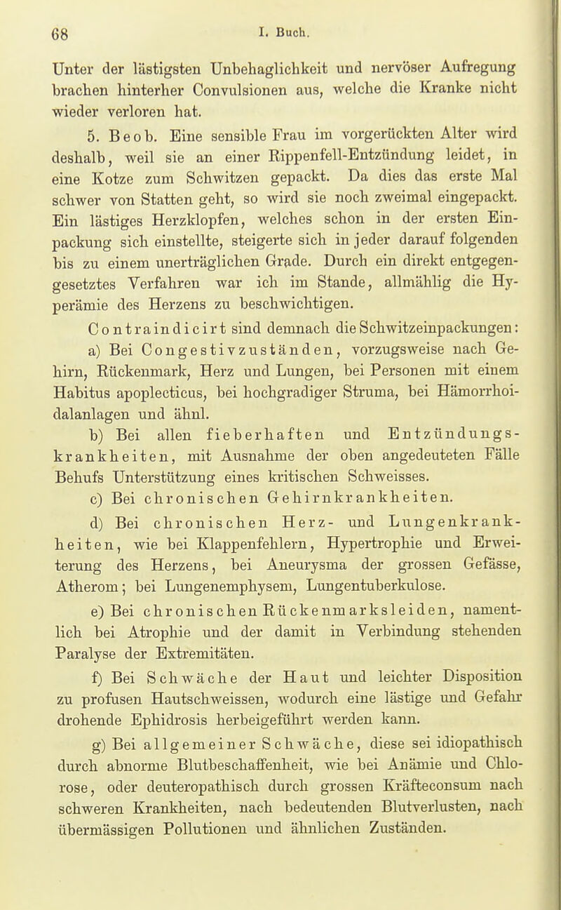 Unter der lästigsten Unbehaglichkeit und nervöser Aufregung brachen hinterher Convulsionen aus, welche die Kranke nicht wieder verloren hat. 5. Beob. Eine sensible Frau im vorgerückten Alter wird deshalb, weil sie an einer Rippenfell-Entzündung leidet, in eine Kotze zum Schwitzen gepackt. Da dies das erste Mal schwer von Statten geht, so wird sie noch zweimal eingepackt. Ein lästiges Herzklopfen, welches schon in der ersten Ein- packung sich einstellte, steigerte sich in jeder darauf folgenden bis zu einem unerträglichen Grade. Durch ein direkt entgegen- gesetztes Verfahren war ich im Stande, allmählig die Hy- perämie des Herzens zu beschwichtigen. Contraindicirt sind demnach die Schwitzeinpackungen: a) Bei Congestivzuständen, vorzugsweise nach Ge- hirn, Rückenmark, Herz und Lungen, bei Personen mit einem Habitus apoplecticus, bei hochgradiger Struma, bei Hämorrhoi- dalanlagen und ähnl. b) Bei allen fieberhaften und Entzündungs- krankheiten, mit Ausnahme der oben angedeuteten Fälle Behufs Unterstützung eines kritischen Schweisses. c) Bei chronischen Gehirnkrankheiten. d) Bei chronischen Herz- und Lungenkrank- heiten, wie bei Klappenfehlern, Hypertrophie und Erwei- terung des Herzens, bei Aneurysma der grossen Gefässe, Atherom; bei Lungenemphysem, Lungentuberkulose. e) Bei chronischen Rückenmarksleiden, nament- lich bei Atrophie und der damit in Verbindung stehenden Paralyse der Extremitäten. f) Bei Schwäche der Haut und leichter Disposition zu profusen Hautschweissen, wodurch eine lästige und Gefahr drohende Ephidrosis herbeigeführt werden kann. g) Bei allgemeiner Schwäche, diese sei idiopathisch durch abnorme Blutbeschaflfenheit, wie bei Anämie und Chlo- rose, oder deuteropathisch durch grossen Kräfteconsum nach schweren Krankheiten, nach bedeutenden Blutverlusten, nach übermässigen Pollutionen und ähnlichen Zuständen.