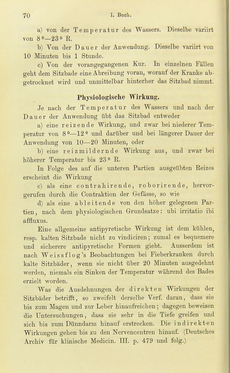 a) von der Temperatur des Wassers. Dieselbe variirt von 8 0—230 R. b) Von der Dauer der Anwendung. Dieselbe variirt von 10 Minuten bis 1 Stunde. c) Von der vorangegangenen Kur. In einzelnen Fällen gebt dem Sitzbade eine Abreibung voran, worauf der Kranke ab- getrocknet wird und unmittelbar hinterher das Sitzbad nimmt. Physiologische Wirkung. Je nach der Temperatur des Wassers und nach der Dauer der Anwendung übt das Sitzbad entweder a) eine reizende Wirkung, und zwar bei niederer Tem- peratur von 8 0—12 0 und darüber und bei längerer Dauer der Anwendung von 10—20 Minuten, oder b) eine reizmildernde Wirkung aus, und zwar bei höherer Temperatur bis 23 o R. In Folge des auf die unteren Partien ausgeübten Reizes erscheint die Wirkung c) als eine contrahirende, roborirende, hervor- gerufen durch die Contraktion der Gefässe, so wie d) als eine ableitende von den höher gelegenen Par- tien, nach dem physiologischen Grundsatze: ubi irritatio ibi affluxus. Eine allgemeine antipyretische Wirkung ist dem kühlen, resp. kalten Sitzbade nicht zu vindiciren; zumal es bequemere und sicherere antipyretische Formen giebt. Ausserdem ist nach Weiss flog's Beobachtungen bei Fieberkranken durch kalte Sitzbäder, wenn sie nicht über 20 Minuten ausgedehnt werden, niemals ein Sinken der Temperatur während des Bades erzielt worden. Was die Ausdehnungen der direkten Wirkungen der Sitzbäder betrifft, so zweifelt derselbe Verf. daran, dass sie bis zum Magen und zur Leber hinaufreichen; dagegen beweisen die Untersuchungen, dass sie sehr in die Tiefe greifen und sich bis zum Dünndarm hinauf erstrecken. Die indirekten Wirkungen gehen bis zu den Nervencentren hinauf. (Deutsches Archiv für klinische Medicin. III. p. 479 und folg.)