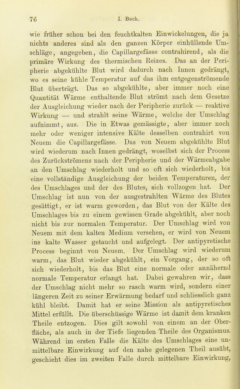 wie früher schon bei den feuchtkalten Einwickelungen, die ja nichts anderes sind als den ganzen Körper einhüllende Um- schläge, angegeben, die Capillargefässe contrahirend, als die primäre Wirkung des thermischen Reizes. Das an der Peri- pherie abgekühlte Blut wird dadurch nach Innen gedrängt, wo es seine kühle Temperatur auf das ihm entgegenströmende Blut überträgt. Das so abgekühlte, aber immer noch eine Quantität Wärme enthaltende Blut strömt nach dem Gesetze der Ausgleichung wieder nach der Peripherie zurück — reaktive Wirkung — und strahlt seine Wärme, welche der Umschlag aufnimmt, aus. Die in Etwas gemässigte, aber immer noch mehr oder weniger intensive Kälte desselben contrahirt von Neuem die Capillargefässe. Das von Neuem abgekühlte Blut wird wiederum nach Innen gedrängt, woselbst sich der Process des Zurückströmens nach der Peripherie und der Wärmeabgabe an den Umschlag wiederholt und so oft sich wiederholt, bis eine vollständige Ausgleichung der beiden Temperaturen, der des Umschlages und der des Blutes, sich vollzogen hat. Der Umschlag ist nun von der ausgestrahlten Wärme des Blutes gesättigt, er ist warm geworden, das Blut von der Kälte des Umschlages bis zu einem gewissen Grade abgekühlt, aber noch nicht bis zur normalen Temperatur. Der Umschlag wird von Neuem mit dem kalten Medium versehen, er wird von Neuem ins kalte Wasser getaucht und aufgelegt. Der antipyretische Process beginnt von Neuem. Der Umschlag wird wiederum warm, das Blut wieder abgekühlt, ein Vorgang, der so oft sich wiederholt, bis das Blut eine normale oder annähernd normale Temperatur erlangt hat. Dabei gewahren wir, dass der Umschlag nicht mehr so rasch warm wird, sondern einer längeren Zeit zu seiner Erwärmung bedarf und schliesslich ganz kühl bleibt. Damit hat er seine Mission als antipyretisches Mittel erfüllt. Die überschüssige Wärme ist damit dem kranken Theile entzogen. Dies gilt sowohl von einem an der Ober- fläche, als auch in der Tiefe liegenden Theile des Organismus. Während im ersten Falle die Kälte des Umschlages eine un- mittelbare Einwirkung auf den nahe gelegenen Theil ausübt, geschieht dies im zweiten Falle durch mittelbare Einwirkung,