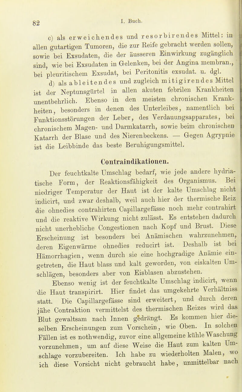 c) als erweichendes und resorbirendes Mittel: in allen gutartigen Tumoren, die zur Reife gebracht werden sollen, sowie bei Exsudaten, die der äusseren Einwirkung zugänglich sind, wie bei Exsudaten in Gelenken, bei der Angina membran., bei pleuritischem Exsudat, bei Peritonitis exsudat. u. dgl. d) als ableitendes und zugleich mitigirendes Mittel ist der Neptunsgürtel in allen akuten febrilen Krankheiten unentbehrlich. Ebenso in den meisten chronischen Krank- heiten besonders in denen des Unterleibes, namentlich bei Funktionsstörungen der Leber, des Verdauungsapparates, bei chronischem Magen- und Darmkatarrh, sowie beim chronischen Katarrh der Blase und des Nierenbeckens. — Gegen Agrypnie ist die Leibbinde das beste Beruhigungsmittel. Contraindikationen. Der feuchtkalte Umschlag bedarf, wie jede andere hydria- tische Form, der Reaktionsfähigkeit des Organismus. Bei niedriger Temperatur der Haut ist der kalte Umschlag nicht indicirt, und zwar deshalb, weil auch hier der thermische Reiz die ohnedies contrahirten Capillargefässe noch mehr contrahirt und die reaktive Wirkung nicht zulässt. Es entstehen dadurch nicht unerhebliche Congestionen nach Kopf und Brust. Diese Erscheinung ist besonders bei Anämischen wahi-zunehmen, deren Eigenwärme ohnedies reducirt ist. Deshalb ist bei Hämorrhagien, wenn durch sie eine hochgradige Anämie ein- getreten, die Haut blass und kalt geworden, von eiskalten Um- schlägen, besonders aber von Eisblasen abzustehen. Ebenso wenig ist der feuchtkalte Umschlag indicirt, wenn ■die Haut transpirirt. Hier findet das umgekehrte Verhältniss statt. Die Capillargefässe sind erweitert, und durch deren jähe Contraktion vermittelst des thermischen Reizes wird das Blut gewaltsam nach Innen gedrängt. Es kommen hier die- selben Erscheinungen zum Vorschein, wie Oben. In solchen Fällen ist es nothwendig, zuvor eine allgemeine kühle Waschung vorzunehmen, um auf diese Weise die Haut zum kalten Um- schlage vorzubereiten. Ich habe zu wiederholten Malen, wo ich diese Vorsicht nicht gebraucht habe, unmittelbar nach