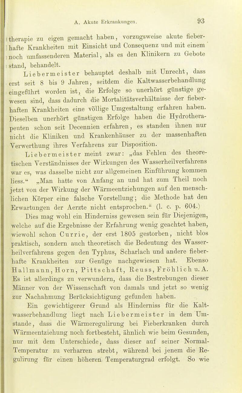 therapie zu eigen gemacht haben, vorzugsweise akute fieber- hafte Krankheiten mit Einsicht und Consequenz und mit einem ' noch umfassenderen Material, als es den Klinikern zu Gebote stand, behandelt. Liebermeister behauptet deshalb mit Unrecht, dass ist seit 8 bis 9 Jahren, seitdem die Kaltwasserbehandlung eingeführt worden ist, die Erfolge so unerhört günstige ge- wesen sind, dass dadurch die Mortalitätsverhältnisse der fieber- haften Krankheiten eine völlige Umgestaltung erfahren haben. Dieselben unerhört günstigen Erfolge haben die Hydrothera- peuten schon seit Decennien erfahren, es standen ihnen nur nicht die Kliniken und Krankenhäuser zu der massenhaften Verwerthung ihres Verfahrens zur Disposition. Li eher meist er meint zwar: „das Fehlen des theore- tischen Verständnisses der Wirkungen des Wasserheilverfahrens war es, was dasselbe nicht zur allgemeinen Einführung kommen Hess. „Man hatte von Anfang an und hat zum Theil noch jetzt von der Wirkung der Wärmeentziehungen auf den mensch- lichen Köi-per eine falsche Vorstellung; die Methode hat den Erwartungen der Aerzte nicht entsprochen. (1. c. p. 604.) Dies mag wohl ein Hinderniss gewesen sein für Diejenigen, welche auf die Ergebnisse der Erfahrung wenig geachtet haben, wiewohl schon Currie, der erst 1805 gestorben, nicht blos praktisch, sondern auch theoretisch die Bedeutung des Wasser- heilverfahrens gegen den Typhus, Scharlach und andere fieber- hafte Krankheiten zur Genüge nachgewiesen hat. Ebenso Hallmann, Horn, Pittschaft, Reuss, Fröhlich u. A. Es ist allerdings zu verwundern, dass die Bestrebungen dieser Männer von der Wissenschaft von damals und jetzt so wenig zur Nachahmung Berücksichtigung gefanden haben. Ein gewichtigerer Grund als Hinderniss für die Kalt- wasserbehandlung liegt nach Liebermeister in dem Um- stände, dass die Wärmeregulirung bei Pieberki-anken durch Wärmeentziehung noch fortbesteht, ähnlich wie beim Gesunden, nur mit dem Unterschiede, dass dieser auf seiner Normal- Temperatur zu verharren strebt, während bei jenem die Re- gulirung für einen höheren Temperaturgrad erfolgt. So wie