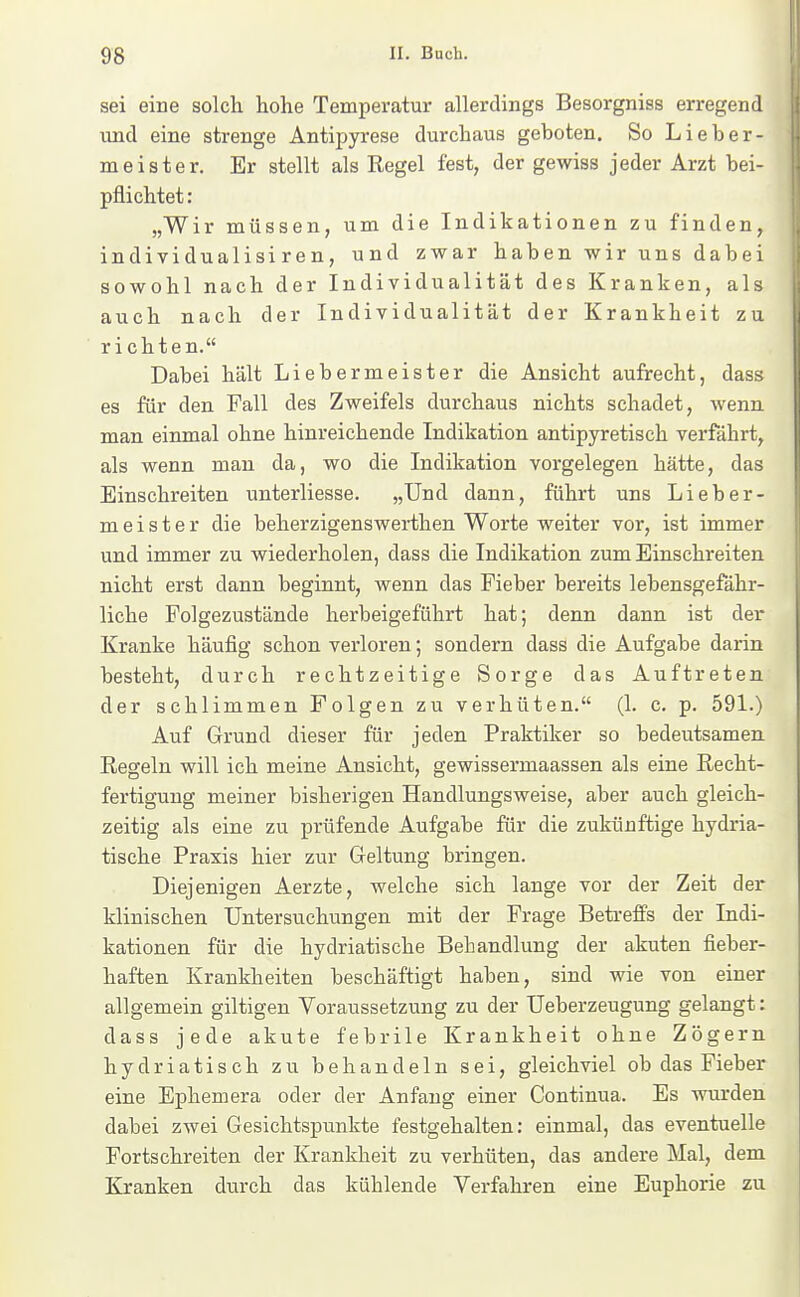 sei eine solcli hohe Temperatur allerdings Besorgniss erregend und eine strenge Antipyrese durchaus geboten. So Lieber- meister. Er stellt als Regel fest, der gewiss jeder Arzt bei- pflichtet: „Wir müssen, um die Indikationen zu finden, individualisiren, und zwar haben wir uns dabei sowohl nach der Individualität des Kranken, als auch nach der Individualität der Krankheit zu richten. Dabei hält Liebermeister die Ansicht aufrecht, dass es für den Fall des Zweifels durchaus nichts schadet, Avenn. man einmal ohne hinreichende Indikation antipyretisch verfährt, als wenn mau da, wo die Indikation vorgelegen hätte, das Einschreiten unterliesse. „Und dann, führt uns Lieber- m e i s t e r die beherzigenswerthen Worte weiter vor, ist immer und immer zu wiederholen, dass die Indikation zum Einschreiten nicht erst dann beginnt, wenn das Fieber bereits lebensgefähr- liche Folgezustände herbeigeführt hat; denn dann, ist der Kranke häufig schon verloren; sondern dass die Aufgabe darin besteht, durch rechtzeitige Sorge das Auftreten der schlimmen Folgen zu verhüten. (1. c. p. 591.) Auf Grund dieser für jeden Praktiker so bedeutsamen Regeln will ich meine Ansicht, gewissermaassen als eine Recht- fertigung meiner bisherigen Handlungsweise, aber auch gleich- zeitig als eine zu prüfende Aufgabe für die zukünftige hydria- tische Praxis hier zur Geltung bringen. Diejenigen Aerzte, welche sich lange vor der Zeit der klinischen Untersuchungen mit der Frage Betreffs der Indi- kationen für die hydriatische Behandlung der akuten fieber- haften Krankheiten beschäftigt haben, sind wie von einer allgemein giltigen Voraussetzung zu der Ueberzeugung gelangt: dass jede akute febrile Krankheit ohne Zögern hydriatisch zu behandeln sei, gleichviel ob das Fieber eine Ephemera oder der Anfang einer Continua. Es wurden dabei zwei Gesichtspunkte festgehalten: einmal, das eventuelle Fortschreiten der Krankheit zu verhüten, das andere Mal, dem Kranken diirch das kühlende Verfahren eine Euphorie zu