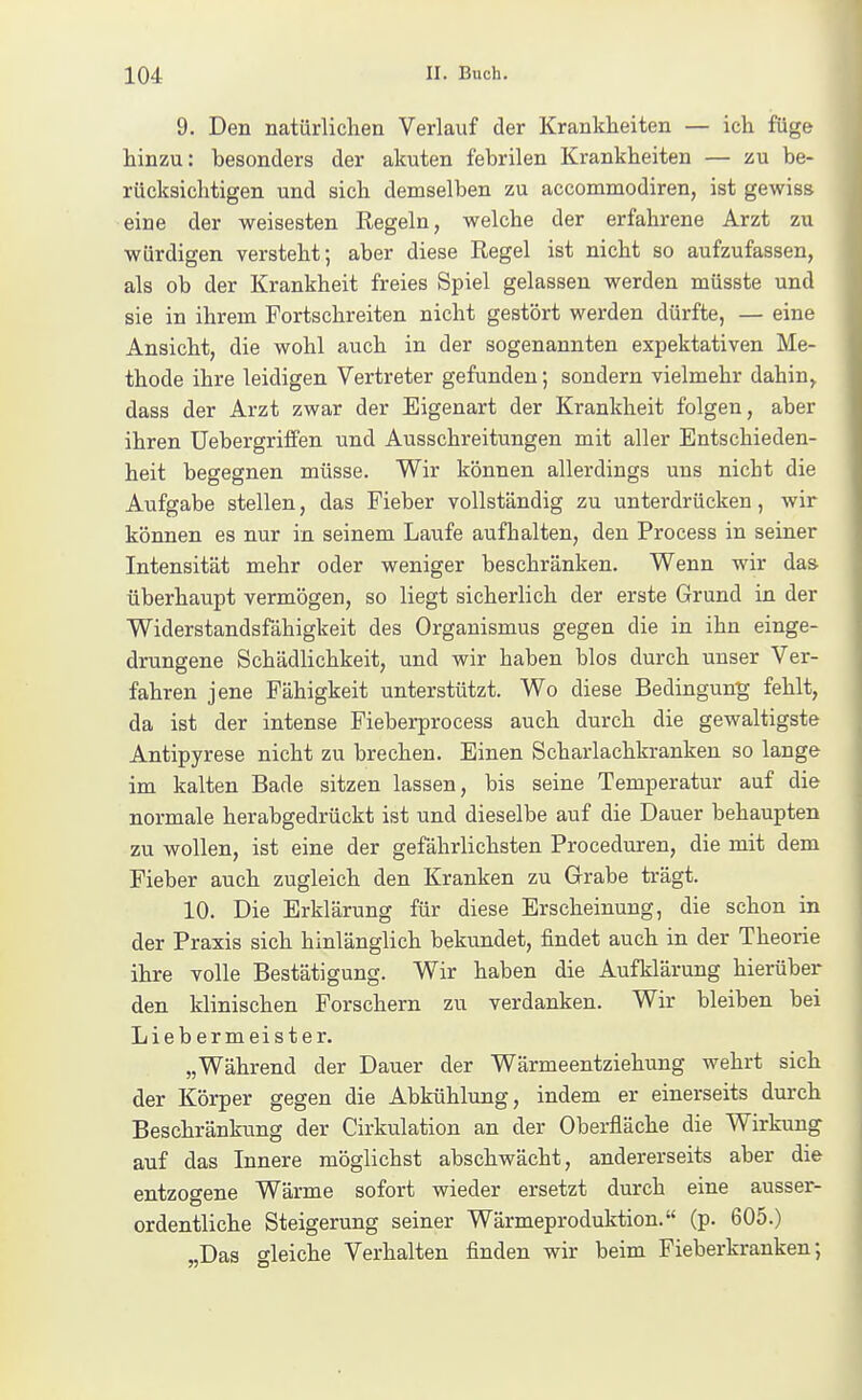 9. Den natürlichen Verlauf der Krankheiten — ich füge hinzu: besonders der akuten febrilen Krankheiten — zu be- rücksichtigen und sich demselben zu accommodiren, ist gewiss eine der weisesten Regeln, welche der erfahrene Arzt zu würdigen versteht; aber diese Regel ist nicht so aufzufassen, als ob der Krankheit freies Spiel gelassen werden müsste und ] sie in ihrem Fortschreiten nicht gestört werden dürfte, — eine j Ansicht, die wohl auch in der sogenannten expektativen Me- thode ihre leidigen Vertreter gefunden; sondern vielmehr dahin, dass der Arzt zwar der Eigenart der Krankheit folgen, aber ihren Uebergritfen und Ausschreitungen mit aller Entschieden- heit begegnen müsse. Wir können allerdings uns nicht die Aufgabe stellen, das Fieber vollständig zu unterdrücken, wir können es nur in seinem Laufe aufhalten, den Process in seiner Intensität mehr oder weniger beschränken. Wenn wir das überhaupt vermögen, so liegt sicherlich der erste Grund in der Widerstandsfähigkeit des Organismus gegen die in ihn einge- drungene Schädlichkeit, und wir haben blos durch unser Ver- fahren jene Fähigkeit unterstützt. Wo diese Bedingung fehlt, da ist der intense Pieberprocess auch durch die gewaltigste Antipyrese nicht zu brechen. Einen Scharlachkranken so lange im kalten Bade sitzen lassen, bis seine Temperatur auf die normale herabgedrückt ist und dieselbe auf die Dauer behaupten zu wollen, ist eine der gefährlichsten Proceduren, die mit dem Fieber auch zugleich den Kranken zu Grabe trägt. 10. Die Erklärung für diese Erscheinung, die schon in der Praxis sich hinlänglich bekundet, findet auch in der Theorie ihre volle Bestätigung. Wir haben die Aufklärung hierüber den klinischen Forschern zu verdanken. Wir bleiben bei Liebermeister. „Während der Dauer der Wärmeentziehung wehrt sich der Körper gegen die Abkühlung, indem er einerseits durch Beschränkung der Cirkulation an der Oberfläche die Wirkung auf das Innere möglichst abschwächt, andererseits aber die entzogene Wärme sofort wieder ersetzt durch eine ausser- ordentliche Steigerung seiner Wärmeproduktion. (p. 605.) „Das gleiche Verhalten finden wir beim Fieberkranken;