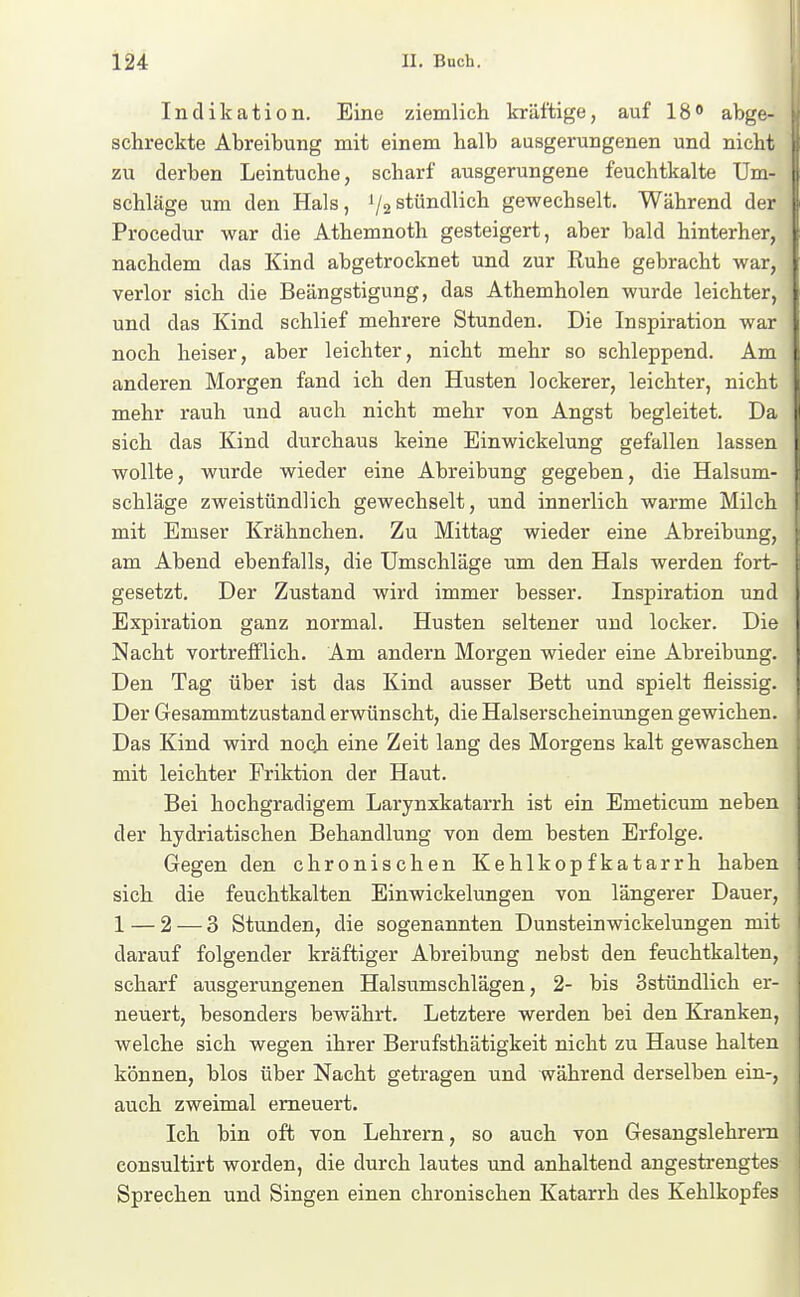 Indikation. Eine ziemlich kräftige, auf 18« abge- schreckte Abreibung mit einem halb ausgerungenen und nicht zu derben Leintuche, scharf ausgerungene feuchtkalte Um- i schlage um den Hals, '/astündlich gewechselt. Während der : Procedur war die Athemnoth gesteigert, aber bald hinterher, \ nachdem das Kind abgetrocknet und zur Ruhe gebracht war, ; verlor sich die Beängstigung, das Athemholen wurde leichter, i und das Kind schlief mehrere Stunden. Die Inspiration war | noch heiser, aber leichter, nicht mehr so schleppend. Am I anderen Morgen fand ich den Husten lockerer, leichter, nicht I mehr rauh und auch nicht mehr von Angst begleitet. Da sich das Kind durchaus keine Einwickelung gefallen lassen wollte, wurde wieder eine Abreibung gegeben, die Halsum- schläge zweistündlich gewechselt, und innerlich warme Milch mit Emser Krähnchen. Zu Mittag wieder eine Abreibung, am Abend ebenfalls, die Umschläge um den Hals werden fort- gesetzt. Der Zustand wird immer besser. Inspiration und Expiration ganz normal. Husten seltener und locker. Die Nacht vortrefflich. Am andern Morgen wieder eine Abreibung. Den Tag über ist das Kind ausser Bett und spielt fleissig. Der Gesammtzustand erwünscht, die Halserscheinimgen gewichen. Das Kind wird nocji eine Zeit lang des Morgens kalt gewaschen mit leichter Friktion der Haut. Bei hochgradigem Larynxkatarrh ist ein Emeticum neben der hydriatischen Behandlung von dem besten Erfolge. Gegen den chronischen Kehlkopfkatarrh haben sich die feuchtkalten Einwickelungen von längerer Dauer, 1 — 2 — 3 Stunden, die sogenannten Dunsteinwickelungen mit darauf folgender kräftiger Abreibung nebst den feuchtkalten, scharf ausgerungenen Halsumschlägen, 2- bis Sstündlich er- neuert, besonders bewährt. Letztere werden bei den Kranken, welche sich wegen ihrer Berufsthätigkeit nicht zu Hause halten können, blos über Nacht getragen und während derselben ein-, auch zweimal erneuert. ' Ich bin oft von Lehrern, so auch von Gesangslehrern consultirt worden, die durch lautes und anhaltend angestrengtes Sprechen und Singen einen chronischen Katarrh des Kehlkopfes