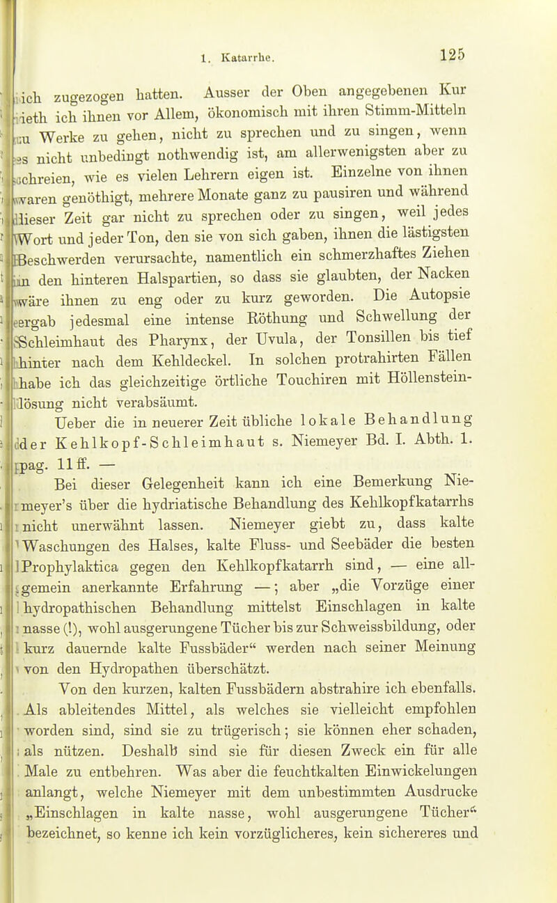 ich zugezogen hatten. Ausser der Oben angegebenen Kur ieth ich ihnen vor Allem, ökonomisch mit ihren Stimm-Mitteln u Werke zu gehen, nicht zu sprechen und zu singen, wenn ■3 nicht unbedingt nothwendig ist, am allerwenigsten aber zu chreien, wie es vielen Lehrern eigen ist. Einzelne von ihnen yaren genöthigt, mehrere Monate ganz zu pausiren und während lieser Zeit gar nicht zu sprechen oder zu singen, weil jedes ^Vort und jeder Ton, den sie von sich gaben, ihnen die lästigsten Beschwerden verursachte, namentlich ein schmerzhaftes Ziehen .u den hinteren Halspartien, so dass sie glaubten, der Nacken iväre ihnen zu eng oder zu kurz geworden. Die Autopsie ergab jedesmal eine intense Röthung und Schwellung der -Schleimhaut des Pharynx, der Uvula, der Tonsillen bis tief hinter nach dem Kehldeckel. In solchen protrahirten Fällen habe ich das gleichzeitige örtliche Touchiren mit Höllenstein- lösung nicht verabsäumt. lieber die in neuerer Zeit übliche lokale Behandlung der Kehlkopf-Schleimhaut s. Niemeyer Bd. I. Abth. 1. pag. 11 ff. — Bei dieser Gelegenheit kann ich eine Bemerkung Nie- meyer's über die hydriatische Behandlung des Kehlkopfkatarrhs nicht unerwähnt lassen. Niemeyer giebt zu, dass kalte Waschungen des Halses, kalte Fluss- und Seebäder die besten Prophylaktica gegen den Kehlkopfkatarrh sind, — eine all- gemein anerkannte Erfahrung —; aber „die Vorzüge einer hydropathischen Behandlung mittelst Einschlagen in kalte : nasse (!), wohl ausgerungene Tücher bis zur Schweissbildung, oder t kurz dauernde kalte Fussbäder werden nach seiner Meinung V von den Hydropathen überschätzt. Von den kurzen, kalten Fussbädern abstrahire ich ebenfalls. . Als ableitendes Mittel, als welches sie vielleicht empfohlen • worden sind, sind sie zu trügerisch; sie können eher schaden, i als nützen. Deshalb sind sie für diesen Zweck ein für alle ; Male zu entbehren. Was aber die feuchtkalten Einwickelungen ; anlangt, welche Niemeyer mit dem unbestimmten Ausdrucke „Einschlagen in kalte nasse, wohl ausgerungene Tücher''' bezeichnet, so kenne ich kein vorzüglicheres, kein sichereres und