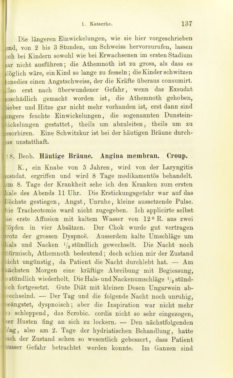 I Die längeren Einwickelungen, wie sie hier vorgeschrieben nd, von 2 bis 3 Stunden, um Schweiss hervorzurufen, lassen eh bei Kindern sowohl wie bei Erwachsenen im ersten Stadium ir nicht ausführen; die Athemnoth ist zu gross, als dass es öglich wäre, ein Kind so lange zu fesseln; die Kinder schwitzen I medies einen Angstschweiss, der die Kräfte überaus consumirt. Iso erst nach überwundener Gefahr, wenn das Exsudat iIiischädlich gemacht worden ist, die Athemnoth gehoben, 1; lieber und Hitze gar nicht mehr vorhanden ist, erst dann sind jiingere feuchte Einwickelungen, die sogenannten Dunstein- 1 dckelungen gestattet, theils um abzuleiten, theils um zu j isorbiren. Eine Schwitzkur ist bei der häutigen Bräune durch- j .as unstatthaft. I. Beob. Häutige Bräune. Angina membran. Croup. K., ein Knabe von 5 Jahren, wird von der Laryngitis idat. ergriifen und wird 8 Tage medikamentös behandelt. 8. Tage der Krankheit sehe ich den Kranken zum ersten e des Abends 11 Uhr. Die Erstickungsgefahr war auf das jhste gestiegen, Angst, Unruhe, kleine aussetzende Pulse. Tracheotomie ward nicht zugegeben. Ich applicirte selbst erste Affusion mit kaltem Wasser von 12 R. aus zwei jfen in vier Absätzen. Der Chok wurde gut vertragen tz der grossen Dyspnoe. Ausserdem kalte Umschläge um s und Nacken 1/2 stündlich gewechselt. Die Nacht noch rmisch, Athemnoth bedeutend; doch schien mir der Zustand ht ungünstig, da Patient die Nacht durchlebt hat. — Am ihsten Morgen eine kräftige Abreibung mit Begiessung, iündlich wiederholt. Die Hals-und Nackenumschläge i/äStünd- 1 fortgesetzt. Gute Diät mit kleinen Dosen Ungarwein ab- wechselnd. — Der Tag und die folgende Nacht noch unruhig, eeängstet, dyspnoisch; aber die Inspiration war nicht mehr )3 schleppend, das Scrobic. cordis nicht so sehr eingezogen, eer Husten fing an sich zu lockern. — Den nächstfolgenden Vag, also am 2. Tage der hydriatischen Behandlung, hatte idch der Zustand schon so wesentlich gebessert, dass Patient »nsser Gefahr betrachtet werden konnte. Im Ganzen sind