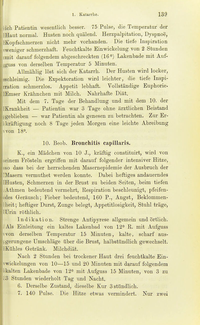 iicli Patientin wesentlich besser. 75 Pulse, die Temperatur der IHaut normal. Husten noch quälend. Herzpalpitation, Dyspnoe, iKopfschmerzen nicht mehr vorhanden. Die tiefe Inspiration vweniger schmerzhaft. Feuchtkalte Einwickelung von 2 Stunden rmit darauf folgendem abgeschreckten (160) Lakenbade mit Auf- gguss von derselben Temperatur 5 Minuten. Allmählig löst sich der Katarrh. Der Husten wird locker, sschleimig. Die Expektoration wird leichter, die tiefe Inspi- ration schmerzlos. Appetit lebhaft. Vollständige Euphorie« lEmser Krähnchen mit Milch. Nahrhafte Diät. Mit dem 7. Tage der Behandlung und mit dem 10. der IKrankheit — Patientin war 3 Tage ohne ärztlichen Beistand figeblieben — war Patientin als genesen zu betrachten. Zur Er- ikräftigung noch 8 Tage jeden Morgen eine leichte Abreibung ivon 180. 10. Beob. Bronchitis capillaris. K., ein Mädchen von 10 J., kräftig constituirt, wird von «einem Frösteln ergriffen mit darauf folgender intensiver Hitze, SSO dass bei der herrschenden Masernepidemie der Ausbruch der IMasem vermuthet werden konnte. Dabei heftiges andauerndes IHusten, Schmerzen in der Brust zu beiden Seiten, beim tiefen iAthmen bedeutend vermehrt, Respiration beschleunigt, pfeifen- (des Geräusch; Fieber bedeutend, 160 P., Angst, Beklommen- Iheit; heftiger Durst, Zunge belegt, Appetitlosigkeit, Stuhl träge, lUrin röthlich. Indikation. Strenge Antipyrese allgemein und örtlich. .'Als Einleitang ein kaltes Lakenbad von 12^ R. mit Aufguss vvon derselben Temperatur 15 Minuten, kalte, scharf aus- jgerungene Umschläge über die Brust, halbstündlich gewechselt. IKühles Getränk. Milchdiät. Nach 2 Stunden bei trockener Haut drei feuchtkalte Ein- iwickelungen von 10—15 und 20 Minuten mit darauf folgendem Ikalten Lakenbade von 12« mit Aufguss 15 Minuten, von 3 zu i3 Stunden wiederholt Tag und Nacht. 6. Derselbe Zustand, dieselbe Kur 3 stündlich. 7. 140 Pulse. Die Hitze etwas vermindert. Nur zwei