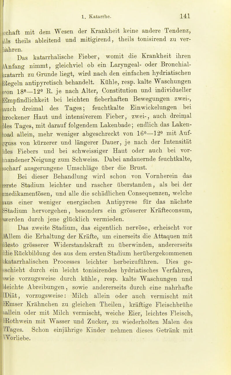 i cliaft mit dem Wesen der Krankheit keine andere Tendenz, t ls theils ableitend und mitigirend, theils tonisirend zu ver- ahren. Das katarrhalische Fieber, womit die Krankheit ihren \nfang nimmt, gleichviel ob ein Laiyngeal- oder Bronchial- ;atarrh zu Grunde liegt, wird nach den einfachen hydriatischen (egeln antipyretisch behandelt. Kühle, resp. kalte Waschungen \ on 180—12'' R. je nach Alter, Constitution und individueller FJ]mpfindlichkeit bei leichten fieberhaften Bewegungen zwei-, luch dreimal des Tages; feuchtkalte Einwickelungen bei ( rockener Haut und intensiverem Fieber, zwei-, auch dreimal les Tages, mit darauf folgendem Lakenbade; endlich das Laken- lad allein, mehr weniger abgeschreckt von 16—120 mit Auf- .Ttiss von kürzerer und längerer Dauer, je nach der Intensität les Fiebers und bei schweissiger Haut oder auch bei vor- 1 andener Neigung zum Schweiss. Dabei andauernde feuchtkalte, -jcharf ausgerungene Umschläge über die Brust. Bei dieser Behandlung wird schon von Vornherein das Tste Stadium leichter und rascher überstanden, als bei der nedikamentösen, und alle die schädlichen Consequenzen, welche lus einer weniger energischen Antipyrese für das nächste ^^tadium hervorgehen, besonders ein grösserer Kräfteconsum, .Verden durch jene glücklich vermieden. Das zweite Stadium, das eigentlich nervöse, erheischt vor Allem die Erhaltung der Kräfte, um einerseits die Attaquen mit lesto grösserer Widerstandskraft zu überwinden, andererseits die Rückbildung des aus dem ersten Stadium herübergekommenen katarrhalischen Processes leichter herbeizuführen. Dies ge- schieht durch ein leicht tonisirendes hydriatisches Verfahren, wie vorzugsweise durch kühle, resp. kalte Waschungen und leichte Abreibungen, sowie andererseits durch eine nahrhafte Diät, vorzugsweise: Milch allein oder auch vermischt mit Emser Krähnchen zu gleichen Theilen, kräftige Fleischbrühe allein oder mit Milch vermischt, weiche Eier, leichtes Fleisch, Rothwein mit Wasser und Zucker, zu wiederholten Malen des Tages. Schon einjährige Kinder nehmen dieses Getränk mit Vorliebe.