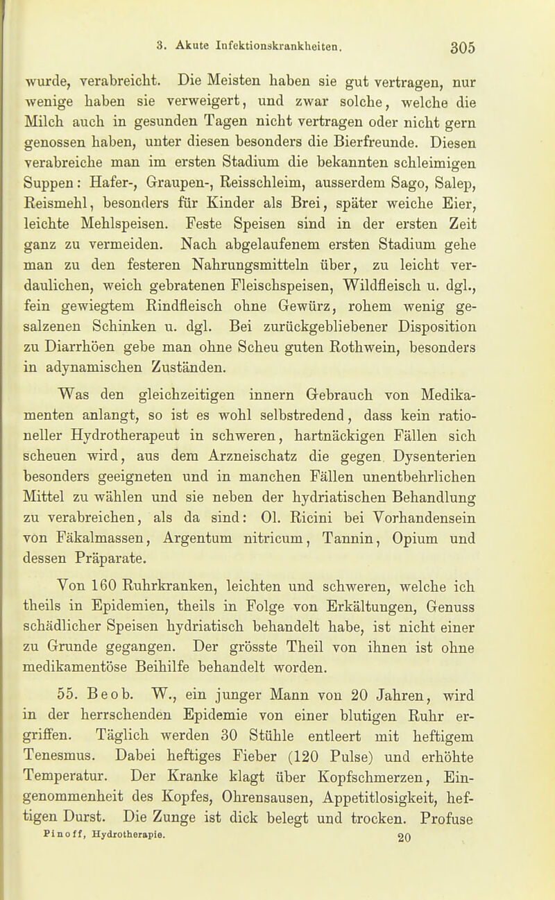 wurde, verabreicht. Die Meisten haben sie gut vertragen, nur wenige haben sie verweigert, und zwar solche, welche die Milch auch in gesunden Tagen nicht vertragen oder nicht gern genossen haben, unter diesen besonders die Bierfreunde. Diesen verabreiche man im ersten Stadium die bekannten schleimigen Suppen: Hafer-, Graupen-, Reisschleim, ausserdem Sago, Salep, Reismehl, besonders für Kinder als Brei, später weiche Eier, leichte Mehlspeisen. Feste Speisen sind in der ersten Zeit ganz zu vermeiden. Nach abgelaufenem ersten Stadium gehe man zu den festeren Nahrungsmitteln über, zu leicht ver- daulichen, weich gebratenen Fleischspeisen, Wildfleisch u. dgl., fein gewiegtem Rindfleisch ohne Gewürz, rohem wenig ge- salzenen Schinken u. dgl. Bei zurückgebliebener Disposition zu Diarrhöen gebe man ohne Scheu guten Rothwein, besonders in adynamischen Zuständen. Was den gleichzeitigen innern Gebrauch von Medika- menten anlangt, so ist es wohl selbstredend, dass kein ratio- neller Hydrotherapeut in schweren, hartnäckigen Fällen sich scheuen wird, aus dem Arzneischatz die gegen. Dysenterien besonders geeigneten und in manchen Fällen unentbehrlichen Mittel zu wählen und sie neben der hydriatischen Behandlung zu verabreichen, als da sind; Ol. Ricini bei Vorhandensein von Fäkalmassen, Argentum nitricum, Tannin, Opium und dessen Präparate. Von 160 Ruhrkranken, leichten und schweren, welche ich theils in Epidemien, theils in Folge von Erkältungen, Genuss schädlicher Speisen hydriatisch behandelt habe, ist nicht einer zu Grunde gegangen. Der grösste Theil von ihnen ist ohne medikamentöse Beihilfe behandelt worden. 55. Beob. W., ein junger Mann von 20 Jahren, wird in der herrschenden Epidemie von einer blutigen Ruhr er- griffen. Täglich werden 30 Stühle entleert mit heftigem Tenesmus. Dabei heftiges Fieber (120 Pulse) und erhöhte Temperatur. Der Kranke klagt über Kopfschmerzen, Ein- genommenheit des Kopfes, Ohrensausen, Appetitlosigkeit, hef- tigen Durst. Die Zunge ist dick belegt und trocken. Profuse Pinoff, Hydrotherapie. an