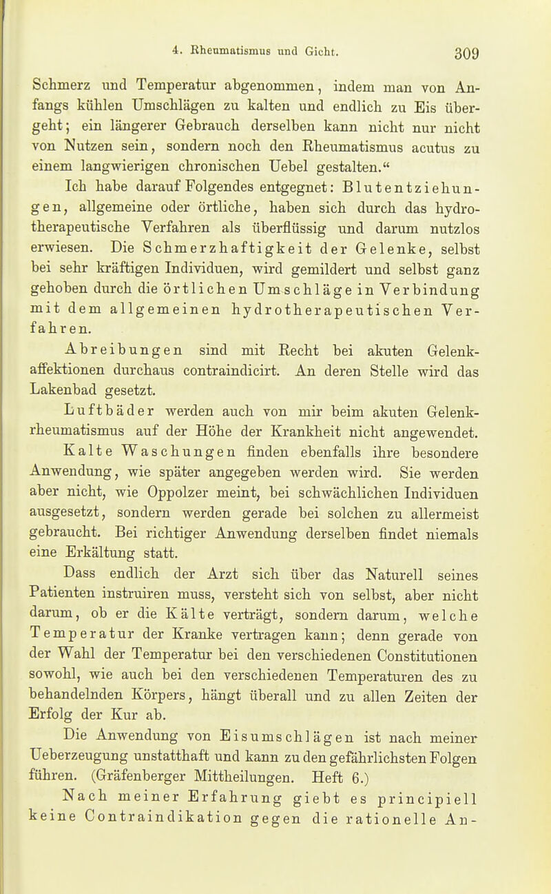 Schmerz und Temperatur abgenommen, indem man von An- fangs kühlen Umschlägen zu kalten und endlich zu Eis über- geht; ein längerer Gebrauch derselben kann nicht nur nicht von Nutzen sein, sondern noch den Rheumatismus acutus zu einem langvpierigen chronischen Uebel gestalten. Ich habe darauf Folgendes entgegnet: Blutentziehun- gen, allgemeine oder örtliche, haben sich durch das hydro- therapeutische Verfahren als überflüssig und darum nutzlos erwiesen. Die Schmerzhaftigkeit der Gelenke, selbst bei sehr kräftigen Individuen, wird gemildert und selbst ganz gehoben durch die örtlichen Umschläge in Verbindung mit dem allgemeinen hydrotherapeutischen Ver- fahren. Abreibungen sind mit Recht bei akuten Gelenk- aflfektionen durchaus contraindicirt. An deren Stelle vdrd das Lakenbad gesetzt. Luftbäder werden auch von mir beim akuten Gelenk- rheumatismus auf der Höhe der Krankheit nicht angewendet. Kalte Waschungen finden ebenfalls ihre besondere Anwendung, wie später angegeben werden wird. Sie werden aber nicht, wie Oppolzer meint, bei schwächlichen Individuen ausgesetzt, sondern werden gerade bei solchen zu allermeist gebraucht. Bei richtiger Anwendung derselben findet niemals eine Erkältung statt. Dass endlich der Arzt sich über das Naturell seines Patienten instruiren muss, versteht sich von selbst, aber nicht darum, ob er die Kälte verträgt, sondern darum, welche Temperatur der Kranke vertragen kann; denn gerade von der Wahl der Temperatur bei den verschiedenen Constitutionen sowohl, wie auch bei den verschiedenen Temperaturen des zu behandelnden Körpers, hängt überall und zu allen Zeiten der Erfolg der Kur ab. Die Anwendung von Eisumschlägen ist nach meiner Ueberzeugung unstatthaft und kann zu den gefährlichsten Folgen führen. (Gräfenberger Mittheilungen. Heft 6.) Nach meiner Erfahrung giebt es principiell keine Contraindikation gegen die rationelle Au-