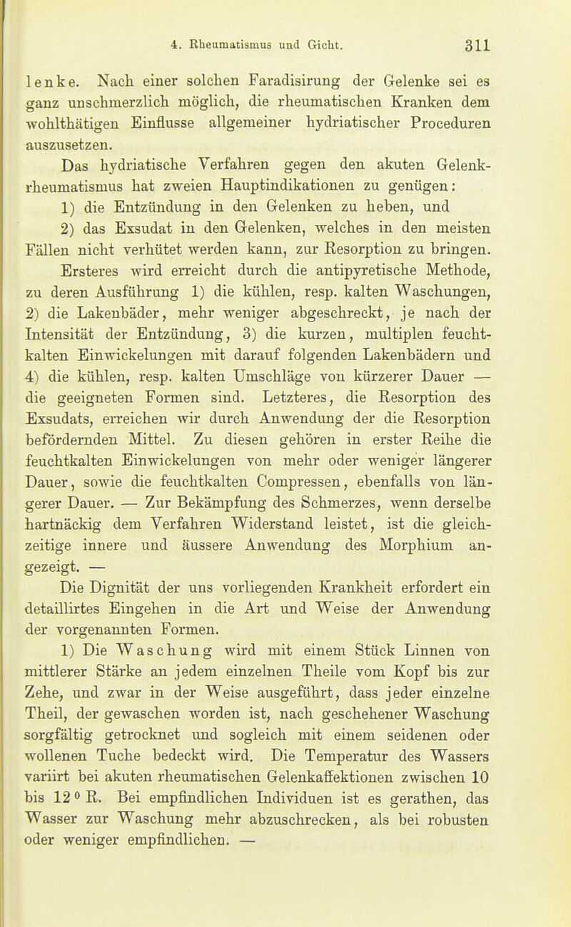 lenke. Nach einer solchen Faradisirung der Gelenke sei es ganz unschmerzlich möglich, die rheumatischen Kranken dem wohlthätigen Einflüsse allgemeiner hydriatischer Proceduren auszusetzen. Das hydriatische Verfahren gegen den akuten Gelenk- rheumatismus hat zweien Hauptindikationen zu genügen: 1) die Entzündung in den Gelenken zu heben, und 2) das Exsudat in den Gelenken, welches in den meisten Fällen nicht verhütet werden kann, zur Resorption zu bringen. Ersteres wird erreicht durch die antipyretische Methode, zu deren Ausführung 1) die kühlen, resp. kalten Waschungen, 2) die Lakeubäder, mehr weniger abgeschreckt, je nach der Intensität der Entzündung, 3) die kurzen, multiplen feucht- kalten Einwickelungen mit darauf folgenden Lakenbädern und 4) die kühlen, resp. kalten Umschläge von kürzerer Dauer — die geeigneten Formen sind. Letzteres, die Resorption des Exsudats, erreichen wir durch Anwendung der die Resorption befördernden Mittel. Zu diesen gehören in erster Reihe die feuchtkalten Einwickelungen von mehr oder weniger längerer Dauer, sowie die feuchtkalten Compressen, ebenfalls von län- gerer Dauer. — Zur Bekämpfung des Schmerzes, wenn derselbe hartnäckig dem Verfahren Widerstand leistet, ist die gleich- zeitige innere und äussere Anwendung des Morphium an- gezeigt. — Die Dignität der uns vorliegenden Krankheit erfordert ein detaillirtes Eingehen in die Art und Weise der Anwendung der vorgenannten Formen. 1) Die Waschung wird mit einem Stück Linnen von mittlerer Stärke an jedem einzelnen Theile vom Kopf bis zur Zehe, und zwar in der Weise ausgeführt, dass jeder einzelne Theil, der gewaschen worden ist, nach geschehener Waschung sorgfältig getrocknet und sogleich mit einem seidenen oder wollenen Tuche bedeckt wird. Die Temperatur des Wassers variirt bei akuten rheumatischen Gelenkaffektionen zwischen 10 bis 12 0 R. Bei empfindlichen Individuen ist es gerathen, das Wasser zur Waschung mehr abzuschrecken, als bei robusten oder weniger empfindlichen. —