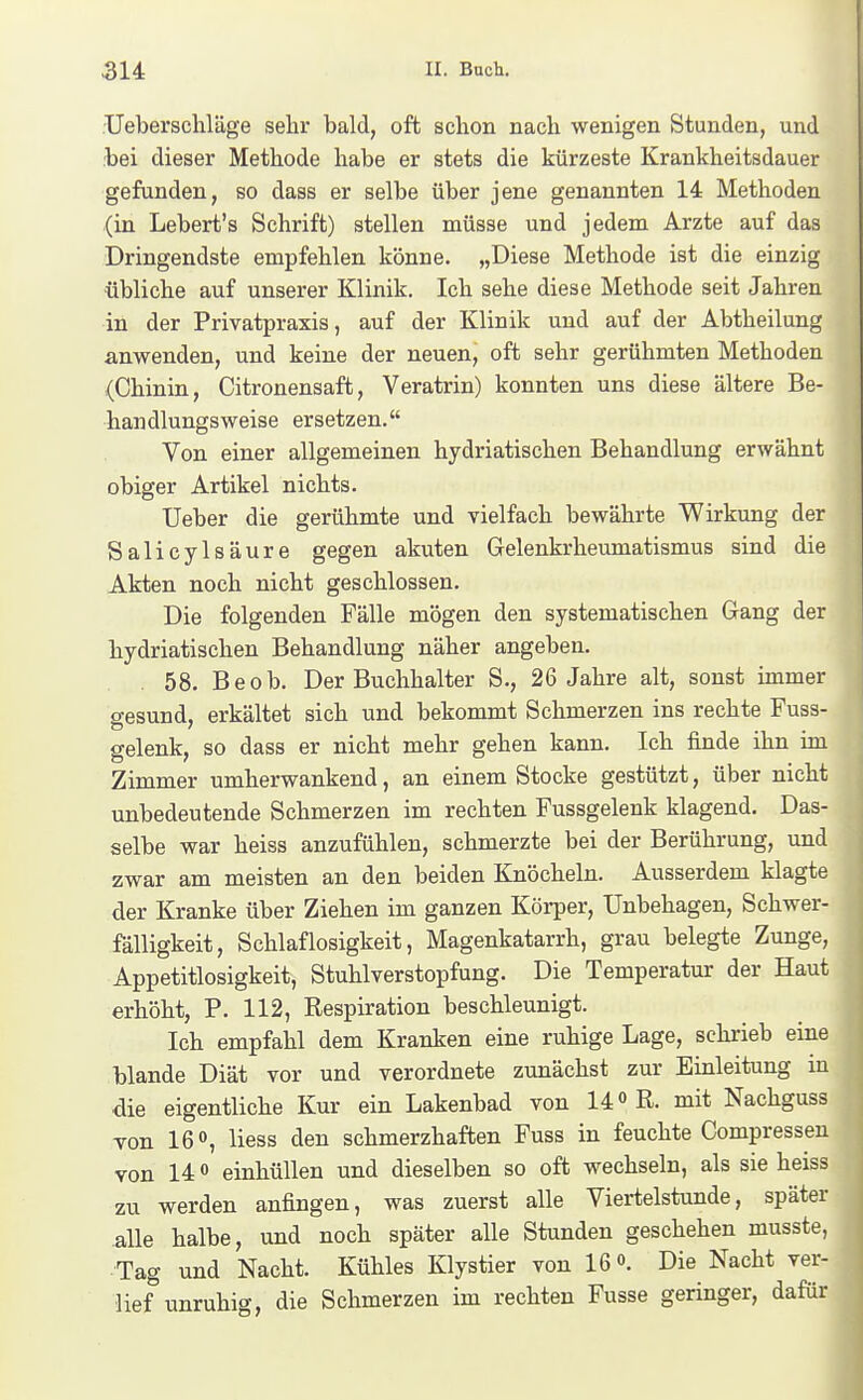 Ueberschläge sehr bald, oft sdion nach wenigen Stunden, und bei dieser Methode habe er stets die kürzeste Krankheitsdauer gefunden, so dass er selbe über jene genannten 14 Methoden (in Lebert's Schrift) stellen müsse und jedem Arzte auf das Dringendste empfehlen könne. „Diese Methode ist die einzig •übliche auf unserer Klinik. Ich sehe diese Methode seit Jahren in der Privatpraxis, auf der Klinik und auf der Abtheilung anwenden, und keine der neuen, oft sehr gerühmten Methoden (Chinin, Citronensaft, Veratrin) konnten uns diese ältere Be- handlungsweise ersetzen. Von einer allgemeinen hydriatischen Behandlung erwähnt obiger Artikel nichts. Ueber die gerühmte und vielfach bewährte Wirkung der Salicylsäure gegen akuten Gelenkrheumatismus sind die Akten noch nicht geschlossen. Die folgenden Fälle mögen den systematischen Gang der hydriatischen Behandlung näher angeben. , 58. Beob. Der Buchhalter S., 26 Jahre alt, sonst immer gesund, erkältet sich und bekommt Schmerzen ins rechte Fuss- gelenk, so dass er nicht mehr gehen kann. Ich finde ihn im Zimmer umherwankend, an einem Stocke gestützt, über nicht unbedeutende Schmerzen im rechten Fussgelenk klagend. Das- selbe war heiss anzufühlen, schmerzte bei der Berührung, und zwar am meisten an den beiden Knöcheln. Ausserdem klagte der Kranke über Ziehen im ganzen Körper, Unbehagen, Schwer- fälligkeit, Schlaflosigkeit, Magenkatarrh, grau belegte Zunge, Appetitlosigkeit, Stuhlverstopfung. Die Temperatur der Haut erhöht, P. 112, Respiration beschleunigt. Ich empfahl dem Kranken eine ruhige Lage, schrieb eine blande Diät vor und verordnete zunächst zur Einleitung m die eigentliche Kur ein Lakenbad von 14 R. mit Nachguss von 16», Hess den schmerzhaften Fuss in feuchte Compressen von 14 0 einhüllen und dieselben so oft wechseln, als sie heiss zu werden anfingen, was zuerst alle Viertelstunde, später alle halbe, und noch später alle Stunden geschehen musste, Tag und Nacht. Kühles Klystier von 16o. Die Nacht ver- lief unruhig, die Schmerzen im rechten Fusse geringer, dafür