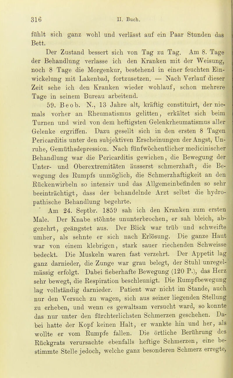 fühlt sich ganz wohl und verläset auf ein Paar Stunden das Bett. Der Zustand bessert sich von Tag zu Tag. Am 8. Tage der Behandlung verlasse ich den Kranken mit der Weisung, noch 8 Tage die Morgenkur, bestehend in einer feuchten Ein- vfickelung mit Lakenbad, fortzusetzen. — Nach Verlauf dieser Zeit sehe ich den Kranken wieder wohlauf, schon mehrere Tage in seinem Bureau arbeitend. 59. Beob. N., 13 Jahre alt, kräftig constituirt, der nie- mals vorher an Rheumatismus gelitten, erkältet sich beim Turnen und wird von dem heftigsten Gelenkrheumatismus aller Gelenke ergriffen. Dazu gesellt sich in den ersten 8 Tagen Pericarditis unter den subjektiven Erscheinungen der Angst, Un- ruhe, Gemüthsdepression. Nach fünfwöchentlicher medicinischer Behandlung war die Pericarditis gewichen, die Bewegung der Unter- und Oberextremitäten äusserst schmerzhaft, die Be- wegung des Rumpfs unmöglich, die Schmerzhaftigkeit an den Rückenwirbeln so intensiv und das Allgemeinbefinden so sehr beeinträchtigt, dass der behandelnde Arzt selbst die hydro- pathische Behandlung begehrte. Am 24. Septbr. 1859 sah ich den Kranken zum ersten Male. Der Knabe stöhnte ununterbrochen, er sah bleich, ab- gezehrt, geängstet aus. Der Blick war trüb und schweifte umher, als sehnte er sich nach Erlösung. Die ganze Haut war von einem klebrigen, stark sauer riechenden Schweisse bedeckt. Die Muskeln waren fast verzehrt. Der Appetit lag ganz darnieder, die Zunge war grau belegt, der Stuhl unregel- mässig erfolgt. Dabei fieberhafte Bewegung (120 P.), das Herz sehr bewegt, die Respiration beschleunigt. Die Rumpfbewegung lag vollständig darnieder. Patient war nicht im Stande, auch nur den Versuch zu wagen, sich aus seiner liegenden Stellung zu erheben, und wenn es gewaltsam versucht ward, so konnte das nur unter den fürchterlichsten Schmerzen geschehen. Da- bei hatte der Kopf keinen Halt, er wankte hin und her, als wollte er vom Rumpfe fallen. Die örtliche Berührung des Rückgrats verursachte ebenfalls heftige Schmerzen, eine be- stimmte Stelle jedoch, welche ganz besonderen Schmerz erregte,