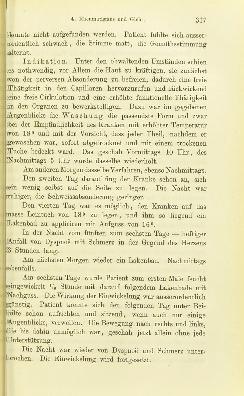 !-konnte nicht aufgefunden werden. Patient fühlte sich ausser- ordentlich schwach, die Stimme matt, die Gemüthsstimmung alterirt. j Indikation. Unter den obwaltenden Umständen schien es nothwendig, vor Allem die Haut zu kräftigen, sie zunächst von der perversen Absonderung zu befreien, dadurch eine freie Thätigkeit in den Capillaren hervorzurufen und rückwirkend eine freie Cirkulation und eine erhöhte funktionelle Thätigkeit in den Organen zu bewerkstelligen. Dazu war im gegebenen Augenblicke die Waschung die passendste Form und zwar bei der Empfindlichkeit des Kranken mit erhöhter Temperatur von 18 und mit der Vorsicht, dass jeder Theil, nachdem er -gewaschen war, sofort abgetrocknet und mit einem trockenen Tuche bedeckt ward. Das geschah Vormittags 10 Uhr, des Nachmittags 5 Uhr wurde dasselbe wiederholt. Am anderen Morgen dasselbe Verfahren, ebenso Nachmittags. Den zweiten Tag darauf fing der Kranke schon an, sich ein wenig selbst auf die Seite zu legen. Die Nacht war rahiger, die Schweissabsonderung geringer. Den vierten Tag war es möglich, den Kranken auf das nasse Leintuch von IS» zu legen, und ihm so liegend ein Lakenbad zu appliciren mit Aufguss von 16. In der Nacht vom fünften zum sechsten Tage — heftiger Anfall von Dyspnoe mit Schmerz in der Gegend des Herzens 3 Stunden lang. Am nächsten Morgen wieder ein Lakenbad. Nachmittags ebenfalls. Am sechsten Tage wurde Patient zum ersten Male feucht eingewickelt 1/2 Stunde mit darauf folgendem Lakenbade mit N^achguss. Die Wirkung der Einwickelung war ausserordentlich -günstig. Patient konnte sich den folgenden Tag unter Bei- IJiilfe schon aufrichten und sitzend, wenn auch nur einio-e Augenblicke, verweilen. Die Bewegung nach rechts und links, lie bis dahin unmöglich war, geschah jetzt allein ohne jede iJnterstützung. I I Die Nacht war wieder von Dyspnoe und Schmerz unter- brochen. Die Einwickelung wird fortgesetzt.