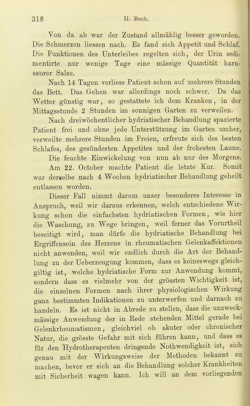 Von da ab war der Zustand allmählig besser geworden. Die Schmerzen Hessen nach. Es fand sich Appetit und Schlaf. Die Funktionen des Unterleibes regelten sich, der Urin sedi- mentirte nur wenige Tage eine massige Quantität harn- saurer Salze. Nach 14 Tagen verliess Patient schon auf mehrere Stunden das Bett. Das Gehen war allerdings noch schwer. Da das Wetter günstig war, so gestattete ich dem Kranken, in der Mittagsstunde 2 Stunden im sonnigen Garten zu verweilen. Nach dreiwöchentlicher hydriatischer Behandlung spazierte Patient frei und ohne jede Unterstützung im Garten umher, verweilte mehrere Stunden im Freien, erfreute sich des besten Schlafes, des gesündesten Appetites und der frohesten Laune. Die feuchte Einwickelung von nun ab nur des Morgens. Am 22. October machte Patient die letzte Kur. Somit war derselbe nach 4 Wochen hydriatischer Behandlung geheilt entlassen worden. Dieser Fall nimmt darum unser besonderes Interesse in Anspruch, weil wir daraus erkennen, welch entschiedene Wir- kung schon die einfachsten hydriatischen Formen, wie hier die Waschung, zu Wege bringen, weil ferner das Vorurtheil beseitigt wird, man dürfe die hydriatische Behandlung bei Ergriflfensein des Herzens in rheumatischen Gelenkaffektionen nicht anwenden, weil wir endlich durch die Art der Behand- lung zu der Ueberzeugung kommen, dass es keineswegs gleich- giltig ist, welche hydriatische Form zur Anwendung kommt, sondern dass es vielmehr von der grössten Wichtigkeit ist, die einzelnen Formen nach ihrer physiologischen Wirkung ganz bestimmten Indikationen zu unterwerfen und darnach zu handeln. Es ist nicht in Abrede zu stellen, dass die unzweck- mässige Anwendung der in Rede stehenden Mittel gerade bei Gelenkrheumatismen, gleichviel ob akuter oder chronischer Natur, die grösste Gefahr mit sich führen kann, und dass es für den Hydrotherapeuten dringende Nothwendigkeit ist, sich genau mit der Wirkungsweise der Methoden bekannt zu machen, bevor er sich an die Behandlung solcher Krankheiten mit Sicherheit wagen kann. Ich will an dem vorliegenden