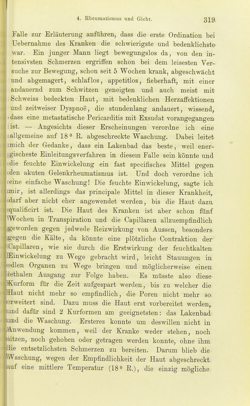 Falle zur Erläuterung anfuhren, dass die erste Ordination bei Uebernahme des Kranken die schwierigste und bedenklichste- war. Ein junger Mann liegt bewegungslos da, von den in- tensivsten Schmerzen ergriffen schon bei dem leisesten Ver- suche zur Bewegung, schon seit 5 Wochen krank, abgeschwächt und abgemagert, schlaflos, appetitlos, fieberhaft, mit einer andauernd zum Schwitzen geneigten und auch meist mit Schweiss bedeckten Haut, mit bedenklichen Herzaffektionen und zeitweiser Dyspnoe, die stundenlang andauert, wissend^ dass eine metastatische Pericarditis mit Exsudat vorangegangen ist. — Angesichts dieser Erscheinungen verordne ich eine allgemeine auf 18 R. abgeschreckte Waschung. Dabei leitet mich der Gedanke, dass ein Lakenbad das beste, weil ener- gischeste Einleitungsverfahren in diesem Falle sein könnte und die feuchte Einwickelung ein fast specifisches Mittel gegen, den akuten Gelenkrheumatismus ist. Und doch verordne ich eine einfache Waschung! Die feuchte Einwickelung, sagte ich. mir, ist allerdings das principale Mittel in dieser Krankheit^ darf aber nicht eher angewendet werden, bis die Haut dazu, qualificirt ist. Die Haut des Kranken ist aber schon fünf Wochen in Transpiration und die Capillaren allzuempfindlich -geworden gegen jedwede Reizwirkung von Aussen, besonders, -gegen die Kälte, da könnte eine plötzliche Contraktion der Capillaren, wie sie durch die Erstwirkung der feuchtkalten. Einwickelung zu Wege gebracht wird, leicht Stauungen in edlen Organen zu Wege bringen und möglicherweise eineu lethalen Ausgang zur Folge haben. Es müsste also diese^ Kurform für die Zeit aufgespart werden, bis zu welcher die Haut nicht mehr so empfindlich, die Poren nicht mehr so. erweitert sind. Dazu muss die Haut erst vorbereitet werden^- md dafür sind 2 Kurformen am geeignetsten: das Lakenbad md die Waschung. Ersteres konnte um deswillen nicht in A.nwendung kommen, weil der Kranke weder stehen, nock dtzen, noch gehoben oder getragen werden konnte, ohne ihm lie entsetzlichsten Schmerzen zu bereiten. Darum blieb die .Waschung, wegen der Empfindlichkeit der Haut abgeschreckt, luf eine mittlere Temperatur (18 o R.), die einzig mögliche