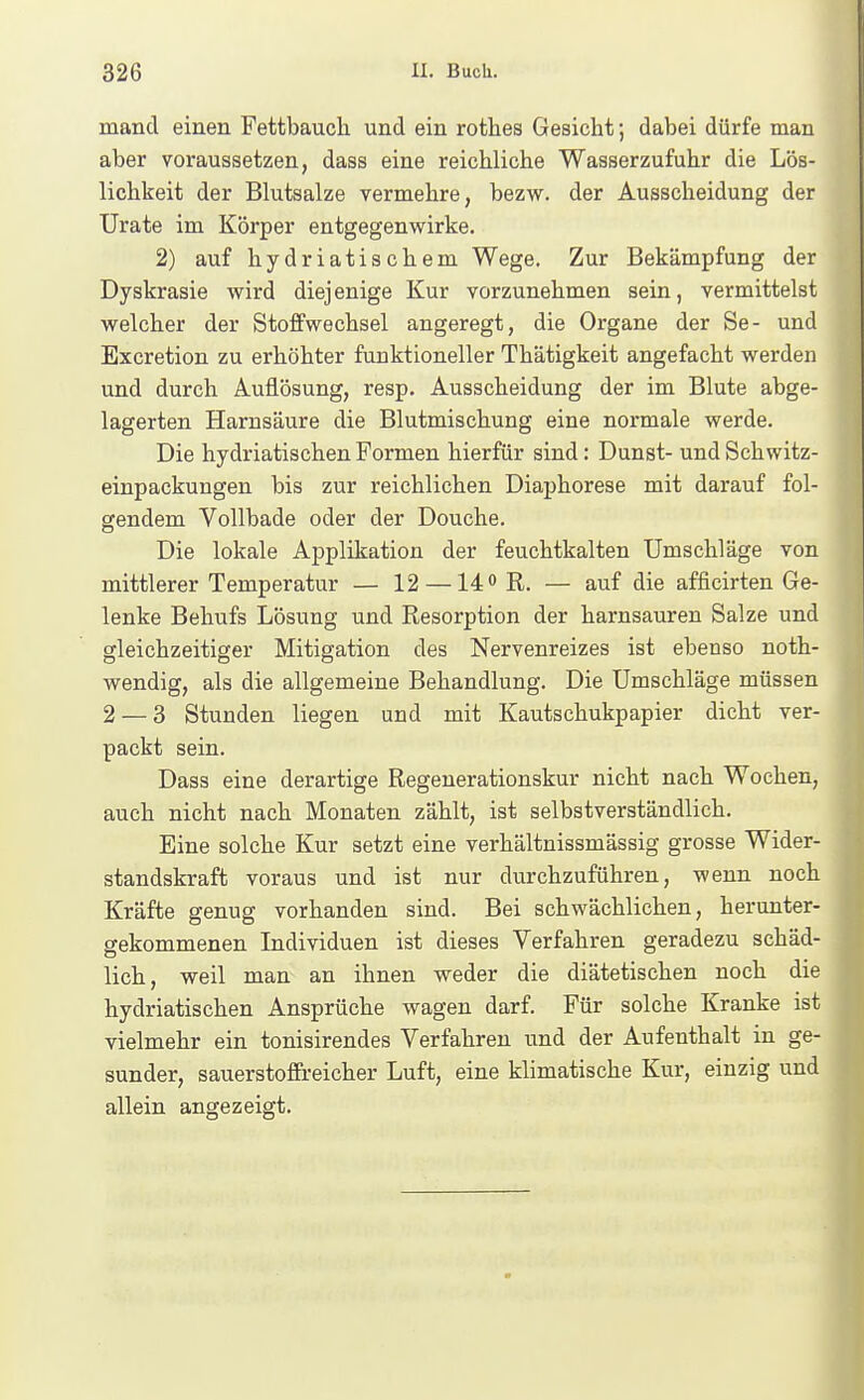 mand einen Fettbauch und ein rothes Gesicht; dabei dürfe man aber voraussetzen, dass eine reichliche Wasserzufuhr die Lös- lichkeit der Blutsalze vermehre, bezw. der Ausscheidung der ürate im Körper entgegenwirke. 2) auf hydriatischem Wege. Zur Bekämpfung der Dyskrasie vrird diejenige Kur vorzunehmen sein, vermittelst welcher der Stoffwechsel angeregt, die Organe der Se- und Excretion zu erhöhter funktioneller Thätigkeit angefacht werden und durch Auflösung, resp. Ausscheidung der im Blute abge- lagerten Harnsäure die Blutmischung eine normale werde. Die hydriatischen Formen hierfür sind: Dunst- und Schwitz- einpackungen bis zur reichlichen Diaphorese mit darauf fol- gendem Vollbade oder der Douche. Die lokale Applikation der feuchtkalten Umschläge von mittlerer Temperatur — 12 —14° R. — auf die afficirten Ge- lenke Behufs Lösung und Resorption der harnsauren Salze und gleichzeitiger Mitigation des Nervenreizes ist ebenso noth- wendig, als die allgemeine Behandlung. Die Umschläge müssen 2 — 3 Stunden liegen und mit Kautschukpapier dicht ver- packt sein. Dass eine derartige Regenerationskur nicht nach Wochen, auch nicht nach Monaten zählt, ist selbstverständlich. Eine solche Kur setzt eine verhältnissmässig grosse Wider- standskraft voraus und ist nur durchzuführen, wenn noch Kräfte genug vorhanden sind. Bei schwächlichen, herunter- gekommenen Individuen ist dieses Verfahren geradezu schäd- lich, weil man an ihnen weder die diätetischen noch die hydriatischen Ansprüche wagen darf. Für solche Kranke ist vielmehr ein tonisirendes Verfahren und der Aufenthalt in ge- sunder, sauerstoffreicher Luft, eine klimatische Kur, einzig und allein angezeigt.