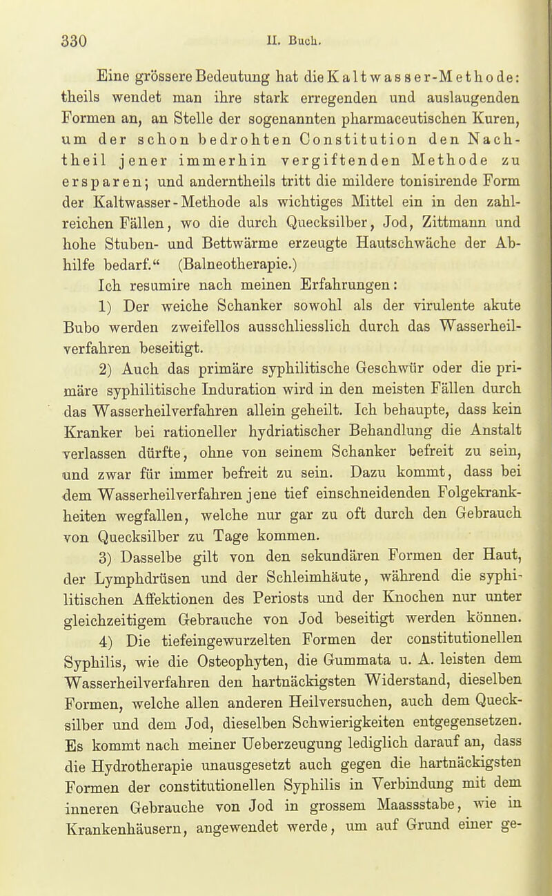 Eine grössere Bedeutung hat dieKaltwasser-Methode: theils wendet man ihre stark erregenden und auslaugenden Formen an, an Stelle der sogenannten pharmaceutischen Kuren, um der schon bedrohten Constitution den Nach- theil jener immerhin vergiftenden Methode zu ersparen; und anderntheils tritt die mildere tonisirende Form der Kaltwasser-Methode als wichtiges Mittel ein in den zahl- reichen Fällen, wo die durch Quecksilber, Jod, Zittmann und hohe Stuben- und Bettwärme erzeugte Hautschwäche der Ab- hilfe bedarf. (Balneotherapie.) Ich resumire nach meinen Erfahrungen: 1) Der weiche Schanker sowohl als der virulente akute Bubo werden zweifellos ausschliesslich durch das Wasserheil- verfahren beseitigt. 2) Auch das primäre syphilitische Geschwür oder die pri- märe syphilitische Induration wird in den meisten Fällen durch das Wasser heil verfahren allein geheilt. Ich behaupte, dass kein Kranker bei rationeller hydriatischer Behandlung die Anstalt verlassen dürfte, ohne von seinem Schanker befreit zu sein, und zwar für immer befreit zu sein. Dazu kommt, dass bei dem Wasserheilverfahren jene tief einschneidenden Folgekrank- heiten wegfallen, welche nur gar zu oft durch den Gebrauch von Quecksilber zu Tage kommen. 3) Dasselbe gilt von den sekundären Formen der Haut, der Lymphdrüsen und der Schleimhäute, während die syphi- litischen Affektionen des Periosts und der Knochen nur unter gleichzeitigem Gebrauche von Jod beseitigt werden können. 4) Die tiefeingewurzelten Formen der constitutionellen Syphilis, wie die Osteophyten, die Gummata u. A. leisten dem Wasserheilverfahren den hartnäckigsten Widerstand, dieselben Formen, welche allen anderen Heilversuchen, auch dem Queck- silber und dem Jod, dieselben Schwierigkeiten entgegensetzen. Es kommt nach meiner üeberzeugung lediglich darauf an, dass die Hydrotherapie unausgesetzt auch gegen die hartnäckigsten Formen der constitutionellen Syphilis in Verbindung mit dem inneren Gebrauche von Jod in grossem Maassstabe, wie in Krankenhäusern, angewendet werde, um auf Grund einer ge-