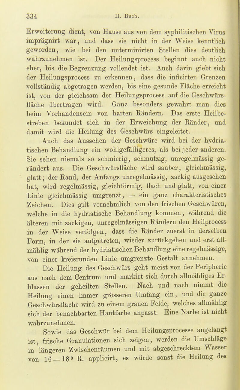 Erweiterung dient, von Hause aus von dem syphilitischen Virus imprägnirt war, und dass sie nicht in der Weise kenntlich geworden, wie bei den unterminirten Stellen dies deutlich wahrzunehmen ist. Der Heilungsprocess beginnt auch nicht ehei, bis die Begrenzung vollendet ist. Auch darin giebt sich der Heilungsprocess zu erkennen, dass die inficirten Grenzen vollständig abgetragen werden, bis eine gesunde Fläche erreicht ist, von der gleichsam der Heilungsprocess auf die Geschwürs- fläche übertragen wird. Ganz besonders gewahrt man dies beim Vorhandensein von harten Rändern. Das erste Heilbe- streben bekundet sich in der Erweichung der Ränder, und damit wird die Heilung des Geschwürs eingeleitet. Auch das Aussehen der Geschwüre wird bei der hydria- tischen Behandlung ein wohlgefälligeres, als bei jeder anderen. Sie sehen niemals so schmierig, schmutzig, unregelmässig ge- rändert aus. Die Geschwürsfläche wird sauber, gleichmässig, glatt; der Rand, der Anfangs unregelmässig, zackig ausgesehen hat, wird regelmässig, gleichförmig, flach und glatt, von einer Linie gleichmässig umgrenzt, — ein ganz charakteristisches Zeichen. Dies gilt vornehmlich von den frischen Geschwüren, welche in die hydriatische Behandlung kommen, während die älteren mit zackigen, unregelmässigen Rändern den Heilprocess in der Weise verfolgen, dass die Ränder zuerst in derselben Form, in der sie aufgetreten, wieder zurückgehen und erst all- mählig während der hydriatischen Behandlung eine regelmässige, von einer kreisrunden Linie umgrenzte Gestalt annehmen. Die Heilung des Geschwürs geht meist von der Peripherie aus nach dem Centrum und markirt sich durch allmähliges Er- blassen der geheilten Stellen. Nach und nach nimmt die Heilung einen immer grösseren Umfang ein, und die ganze Geschwürsfläche wird zu einem grauen Felde, welches allmählig sich der benachbarten Hautfarbe anpasst. Eine Narbe ist nicht wahrzunehmen. Sowie das Geschwür bei dem Heilungsprocesse angelangt ist, frische Granulationen sich zeigen, werden die Umschläge in längeren Zwischenräumen und mit abgeschrecktem Wasser von 16 —180 R. applicirt, es würde sonst die Heilung des