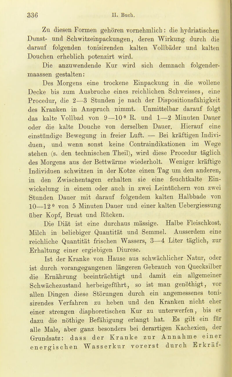 Zu diesen Formen gehören vornehmlich : die hydriatischen Dunst- und Schwitzeinpackungen, deren Wirkung durch die darauf folgenden tonisirenden kalten Vollbäder und kalten Douchen erheblich potenzirt wird. Die anzuwendende Kur wird sich demnach folgender- maassen gestalten: Des Morgens eine trockene Einpackung in die wollene Decke bis zum Ausbruche eines reichlichen Schweisses, eine Procedur, die 2—3 Stunden je nach der Dispositionsfähigkeit des Kranken in Anspruch nimmt. Unmittelbar darauf folgt das kalte Vollbad von 9—10» R. und 1—2 Minuten Dauer oder die kalte Douche von derselben Dauer. Hierauf eine einstündige Bewegung in freier Luft. — Bei kräftigen Indivi- duen, und wenn sonst keine Contraindikationen im Wege stehen (s. den technischen Theil), wird diese Procedur täglich des Morgens aus der Bettwärme wiederholt. Weniger kräftige Individuen schwitzen in der Kotze einen Tag um den anderen, in den Zwischentagen erhalten sie eine feuchtkalte Ein- wickelung in einem oder auch in zwei Leintüchern von zwei Stunden Dauer mit darauf folgendem kalten Halbbade von 10—12 von 5 Minuten Dauer und einer kalten Uebergiessung über Kopf, Brust und Rücken. Die Diät ist eine durchaus mässige. Halbe Fleischkost, Milch in beliebiger Quantität und Semmel. Ausserdem eine reichliche Quantität frischen Wassers, 3—4 Liter täglich, zur Erhaltung einer ergiebigen Diurese. Ist der Kranke von Hause aus schwächlicher Natur, oder ist durch vorangegangenen längeren Gebrauch von Quecksilber die Ernährung beeinträchtigt und damit ein allgemeiner Schwächezustand herbeigeführt, so ist man genöthigt, vor allen Dingen diese Störungen durch ein angemessenes toni- sirendes Verfahren zu heben und den Kranken nicht eher einer strengen diaphoretischen Kur zu unterwerfen, bis er dazu die nöthige Befähigung erlangt hat. Es gilt ein für alle Male, aber ganz besonders bei derartigen Kachexien, der Grundsatz: dass der Kranke zur Annahme einer energischen Wasserkur vorerst durch Erkräf-